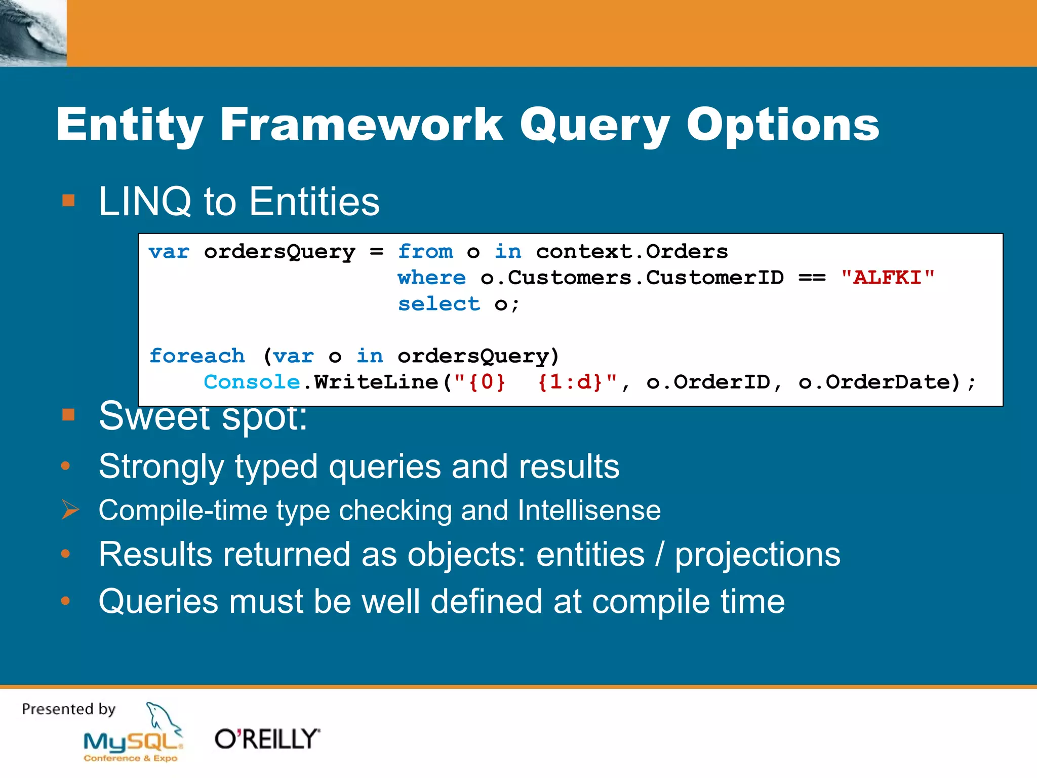 Entity Framework Query Options LINQ to Entities Sweet spot: Strongly typed queries and results Compile-time type checking and Intellisense Results returned as objects: entities / projections Queries must be well defined at compile time var  ordersQuery =  from  o  in  context.Orders where  o.Customers.CustomerID ==  "ALFKI" select  o; foreach  ( var  o  in  ordersQuery) Console .WriteLine( "{0}  {1:d}" , o.OrderID, o.OrderDate); 