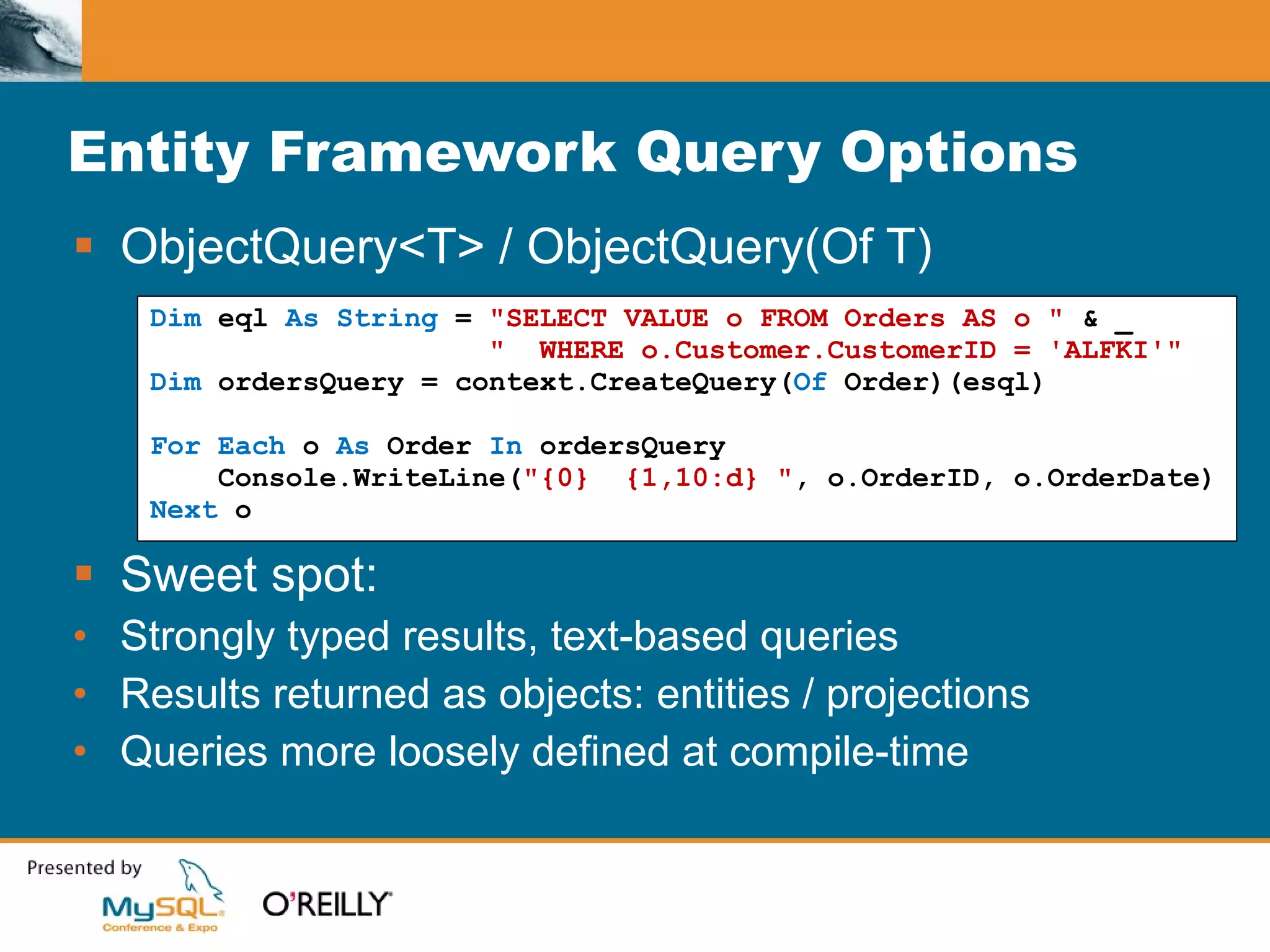 Entity Framework Query Options ObjectQuery<T> / ObjectQuery(Of T) Sweet spot: Strongly typed results, text-based queries Results returned as objects: entities / projections Queries more loosely defined at compile-time Dim  eql  As String  =  "SELECT VALUE o FROM Orders AS o "  & _ "  WHERE o.Customer.CustomerID = 'ALFKI'" Dim  ordersQuery = context.CreateQuery( Of  Order)(esql) For Each  o  As  Order  In  ordersQuery Console.WriteLine( "{0}  {1,10:d} " , o.OrderID, o.OrderDate) Next  o 
