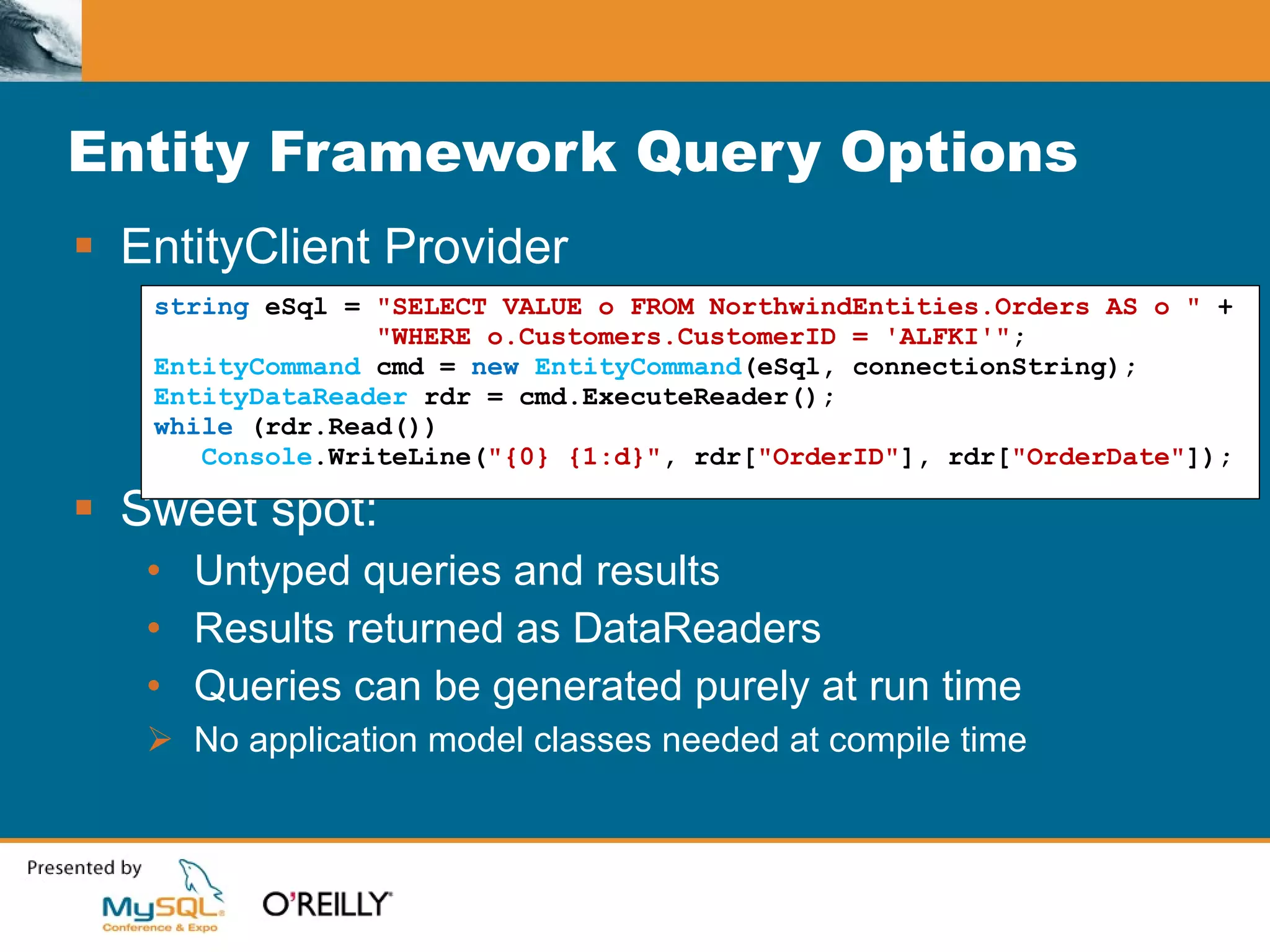 Entity Framework Query Options EntityClient Provider Sweet spot: Untyped queries and results Results returned as DataReaders Queries can be generated purely at run time No application model classes needed at compile time string  eSql =  "SELECT VALUE o FROM NorthwindEntities.Orders AS o "  + "WHERE o.Customers.CustomerID = 'ALFKI'" ; EntityCommand  cmd =  new   EntityCommand (eSql, connectionString); EntityDataReader  rdr = cmd.ExecuteReader(); while  (rdr.Read()) Console .WriteLine( "{0} {1:d}" , rdr[ "OrderID" ], rdr[ "OrderDate" ]); 