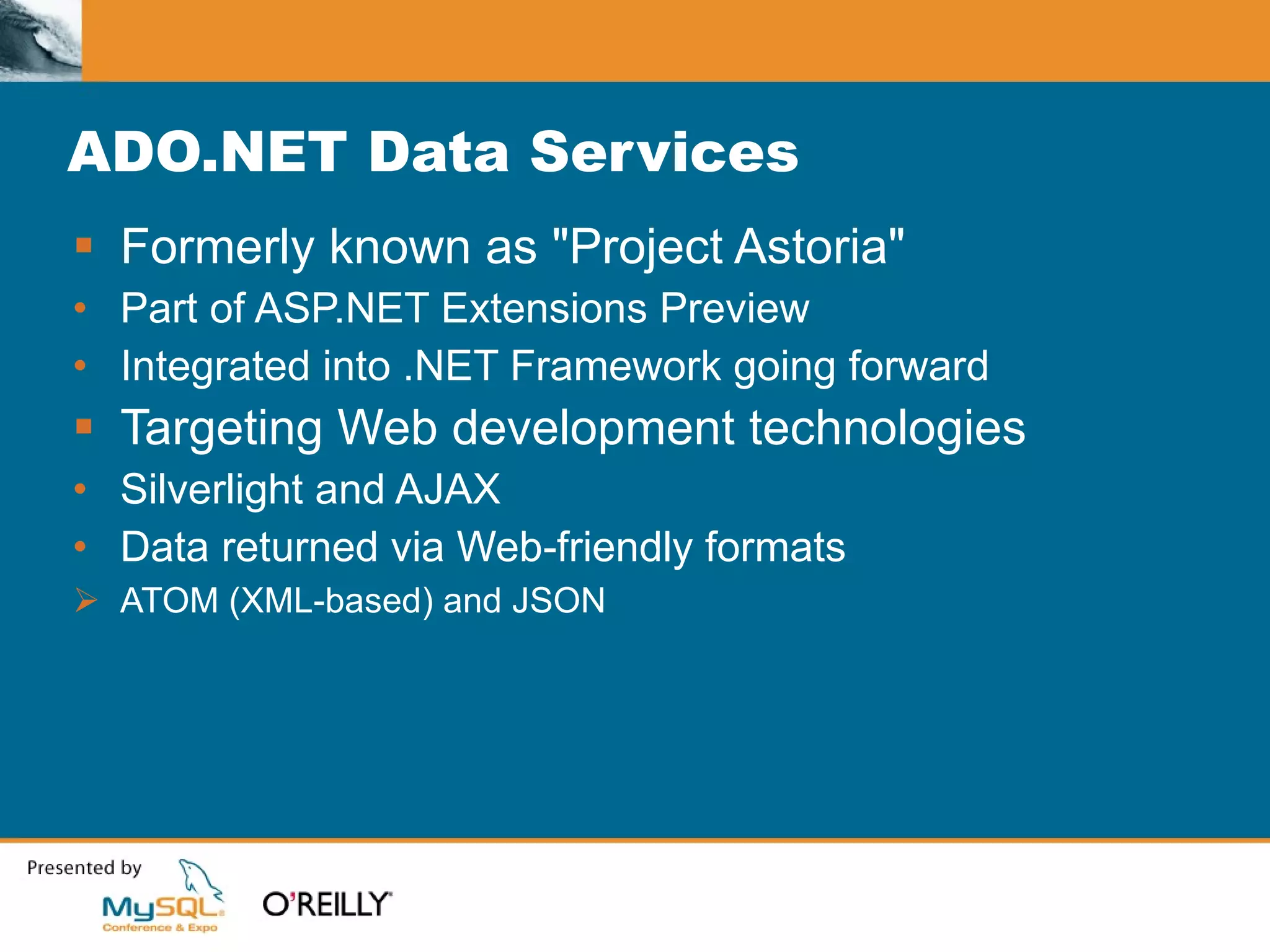ADO.NET Data Services Formerly known as "Project Astoria" Part of ASP.NET Extensions Preview Integrated into .NET Framework going forward Targeting Web development technologies Silverlight and AJAX Data returned via Web-friendly formats ATOM (XML-based) and JSON 