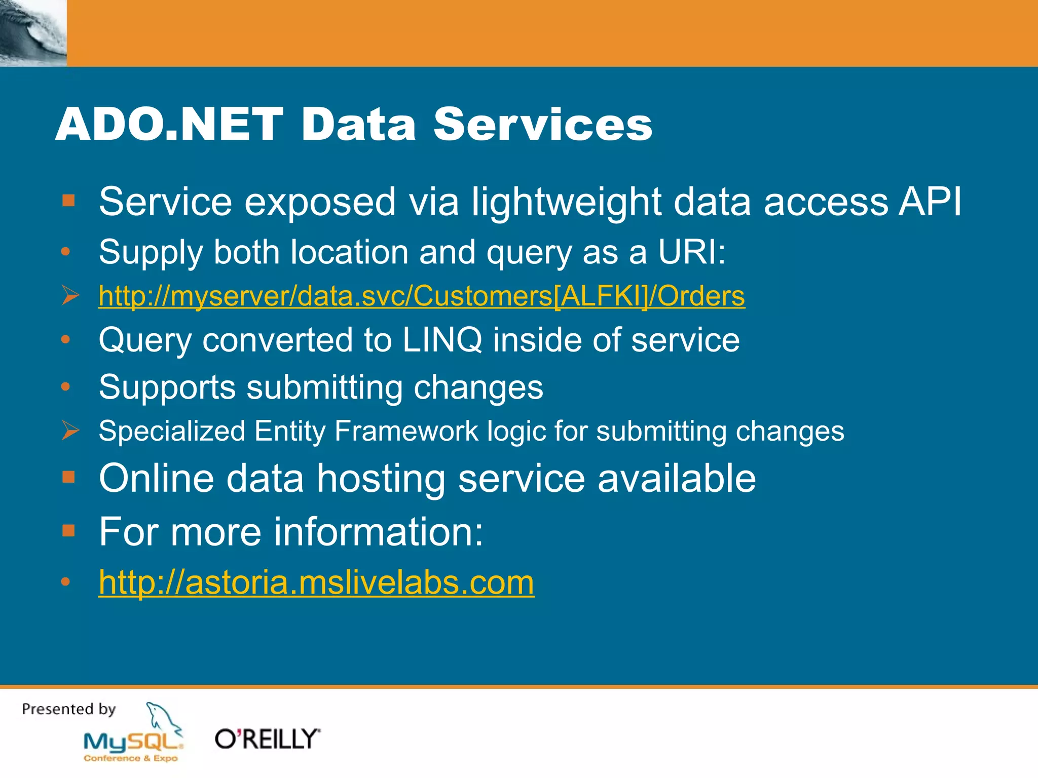 ADO.NET Data Services Service exposed via lightweight data access API Supply both location and query as a URI: http://myserver/data.svc/Customers[ALFKI]/Orders Query converted to LINQ inside of service Supports submitting changes Specialized Entity Framework logic for submitting changes Online data hosting service available For more information: http://astoria.mslivelabs.com 