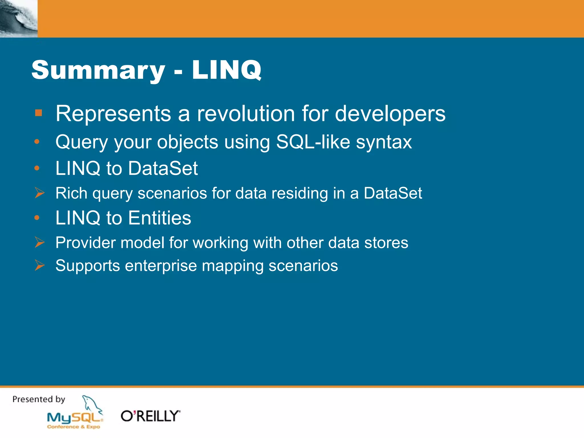 Summary - LINQ Represents a revolution for developers Query your objects using SQL-like syntax LINQ to DataSet Rich query scenarios for data residing in a DataSet LINQ to Entities Provider model for working with other data stores Supports enterprise mapping scenarios 