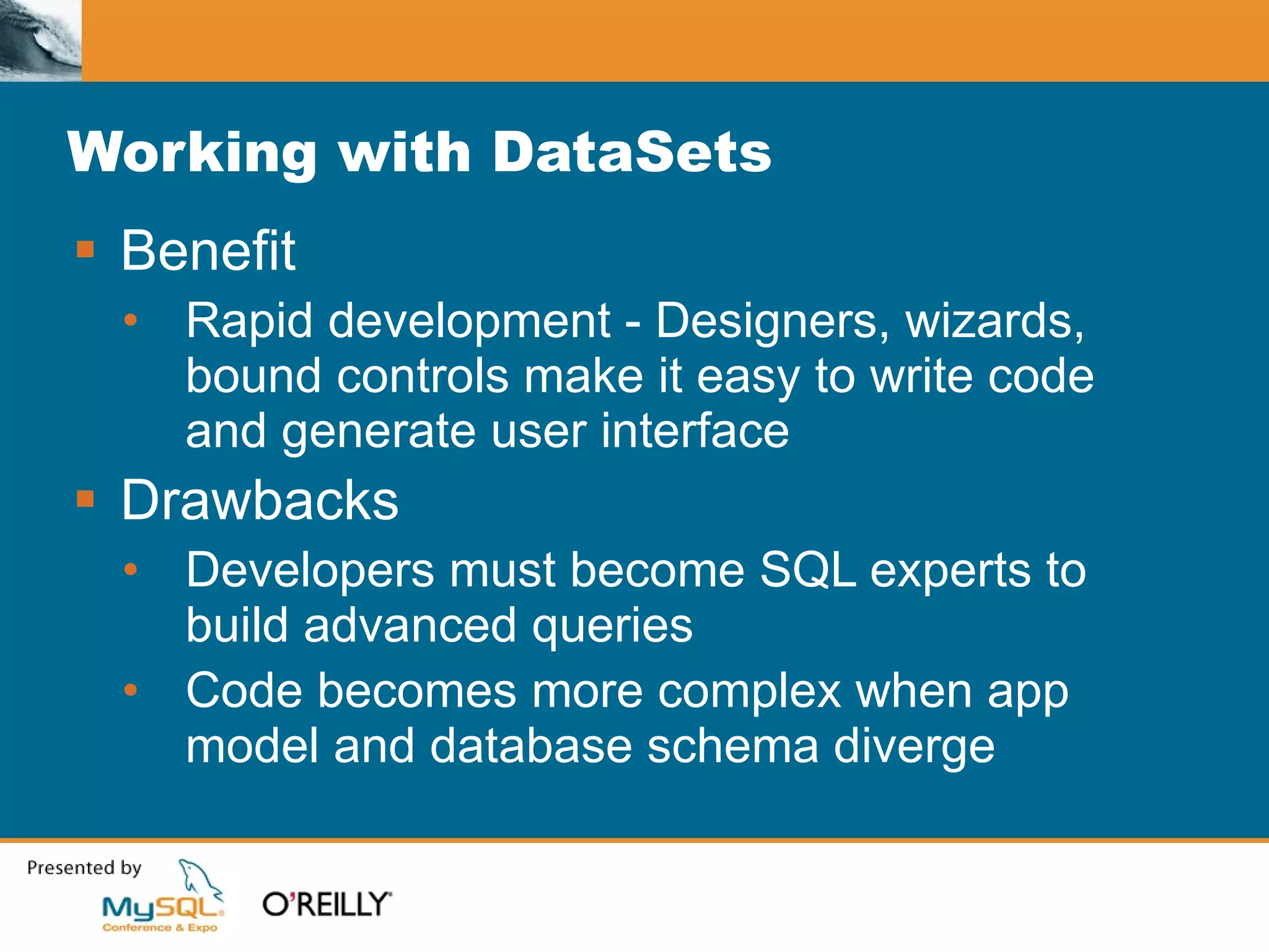 Working with DataSets Benefit Rapid development - Designers, wizards, bound controls make it easy to write code and generate user interface Drawbacks Developers must become SQL experts to build advanced queries Code becomes more complex when app model and database schema diverge 