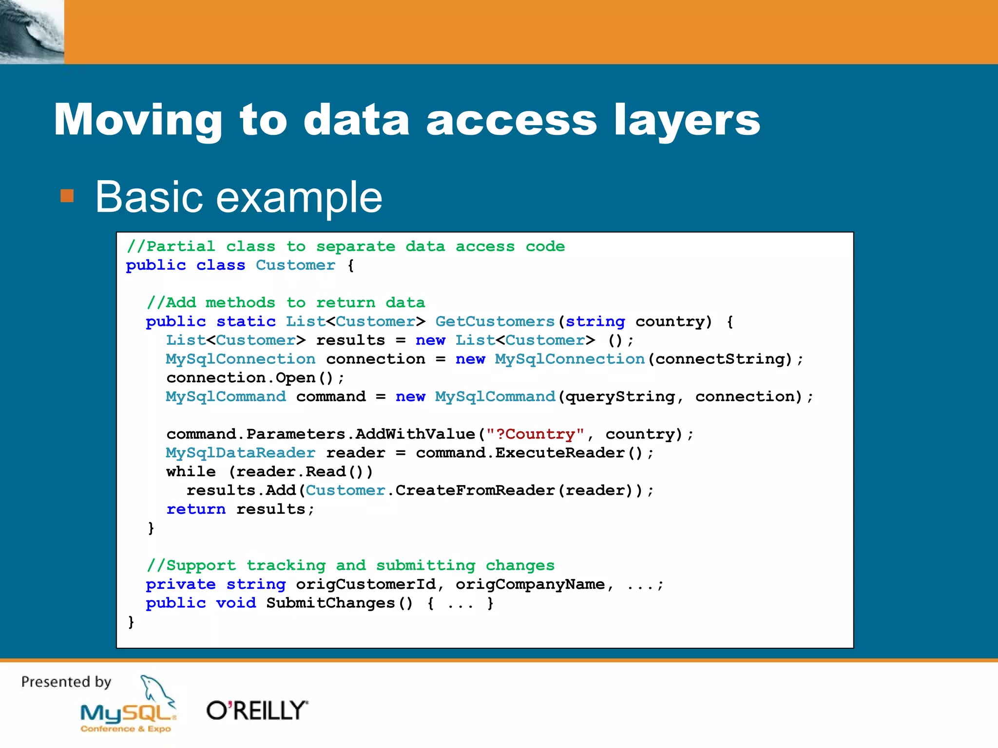 Moving to data access layers Basic example //Partial class to separate data access code public class  Customer  { //Add methods to return data public static  List < Customer >  GetCustomers ( string   country) { List < Customer > results =  new  List < Customer >   (); MySqlConnection  connection =  new  MySqlConnection (connectString); connection.Open(); MySqlCommand  command =  new  MySqlCommand (queryString, connection);  command.Parameters.AddWithValue( "?Country" , country); MySqlDataReader  reader = command.ExecuteReader(); while (reader.Read()) results.Add( Customer .CreateFromReader(reader)); return  results; } //Support tracking and submitting changes private string  origCustomerId, origCompanyName, ...; public void  SubmitChanges() { ... } } 