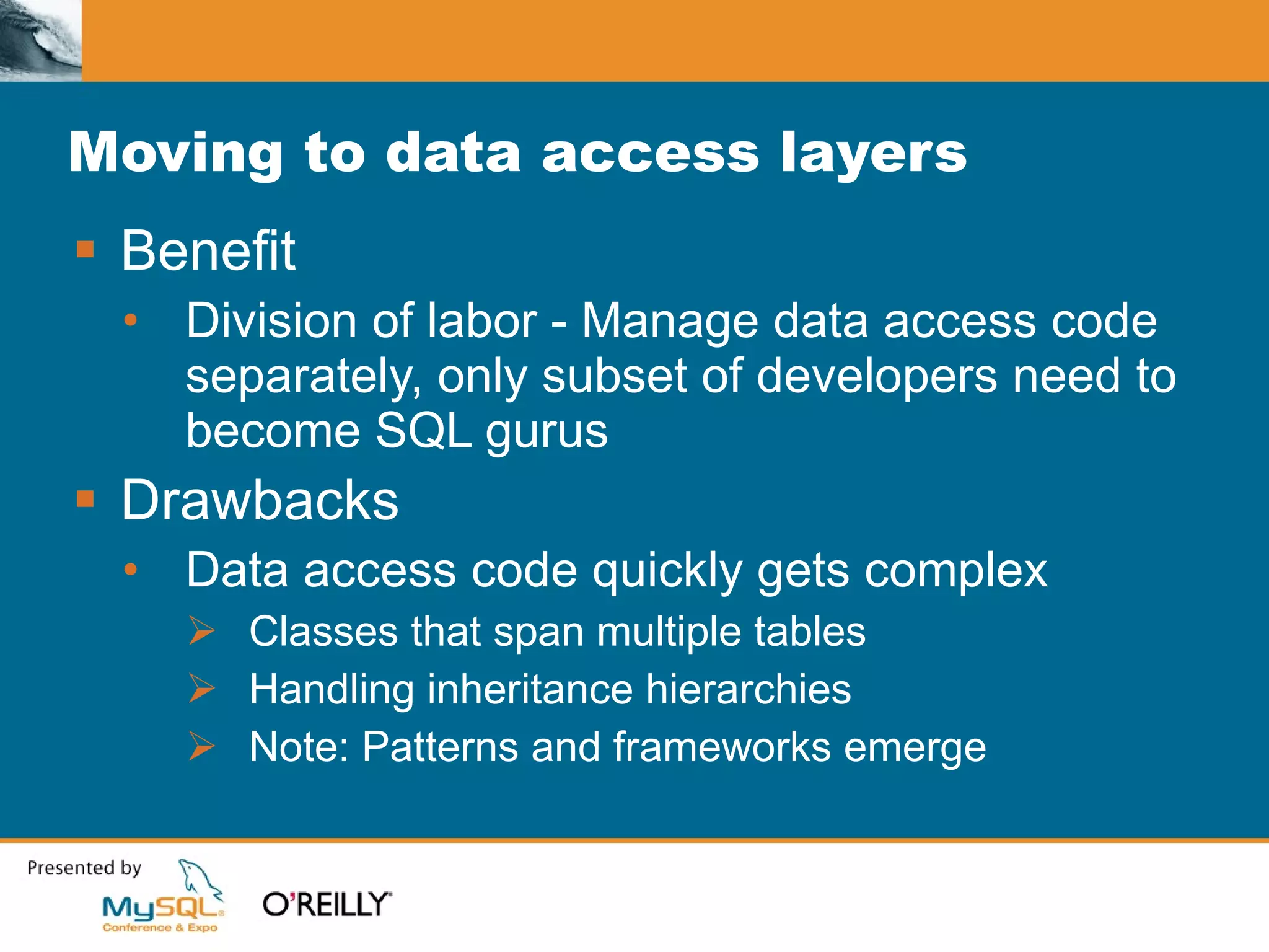 Moving to data access layers Benefit Division of labor - Manage data access code separately, only subset of developers need to become SQL gurus Drawbacks Data access code quickly gets complex Classes that span multiple tables Handling inheritance hierarchies Note: Patterns and frameworks emerge 