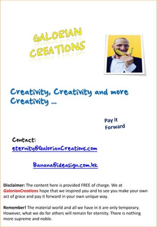 Creativity, Creativity and more
Creativity ...
Contact:
eternity@GalorianCreations.com
Banana@ideasign.com.hk
Disclaimer: The content here is provided FREE of charge. We at
GalorianCreations hope that we inspired you and to see you make your own
act of grace and pay it forward in your own unique way.
Remember! The material world and all we have in it are only temporary.
However, what we do for others will remain for eternity. There is nothing
more supreme and noble.
 