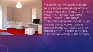 THE HOTEL “UNIVERS HOTEL ELBASAN”
HAS 29 ROOMS WITH REFRIGERATOR, A
SHOWER AND CABLE / SATELLITE TV. THE
PRIVATE BATHROOMS HAVE A HAIR
DRYER. LOCKERS IN THE ROOMS,
TELEPHONE AND HEATED ROOMS IS ALSO
AVAILABLE IN ALL ROOMS. UNIVERS
HOTEL ELBASAN HAS ITS OWN CAFÉ. THE
BAR ON-SITE OF THE HOTEL IS THE IDEAL
PLACE TO TAKE A DRINK IN THE EVENING.
 