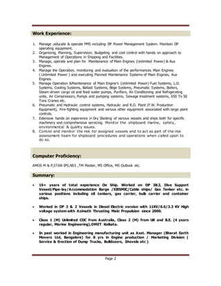 Page 2
Work Experience:
1. Manage ,educate & operate PMS including DP Power Management System. Maintain DP
operating equipment.
2. Organizing, Planning, Supervision, Budgeting and cost control with hands on approach to
Management of Operations in Shipping and Facilities.
3. Manage, operate and plan for Maintenance of Main Engines (Unlimited Power) & Aux
Engines.
4. Manage the Operation, monitoring and evaluation of the performances Main Engines
( Unlimited Power ) and executing Planned Maintenance Systems of Main Engines, Aux
Engines.
5. Manage Operation &Maintenance of Main Engine’s (Unlimited Power) Fuel Systems, L.O.
Systems, Cooling Systems, Ballast Systems, Bilge Systems, Pneumatic Systems, Boilers,
Steam driven cargo oil and feed water pumps, Purifiers, Air Conditioning and Refrigerating
units, Air Compressors, Pumps and pumping systems, Sewage treatment systems, 650 To 50
Tons Cranes etc.
6. Pneumatic and Hydraulic control systems, Hydraulic and R.O. Plant (F.W. Production
Equipment), Fire-fighting equipment and various other equipment associated with large plant
controls.
7. Extensive hands on experience in Dry Docking of various vessels and ships both for specific
machinery and comprehensive servicing. Monitor the shipboard marine, safety,
environmental & quality issues.
8. Control and monitor the risk for assigned vessels and to act as part of the risk
assessment team for shipboard procedures and operations when called upon to
do so.
Computer Proficiency:
AMOS M & P,STAR-IPS,NS5 ,TM Master, MS Office, MS Outlook etc.
Summary:
 16+ years of total experience On Ship. Worked on DP 3&2, Dive Support
Vessel/Pipe-lay/Accommodation Barge /SIESMIC/Cable ships/ Gas Tanker etc. in
various positions including oil tankers, gas carrier, bulk carrier and container
ships.
 Worked in DP 3 & 2 Vessels in Diesel Electric version with 11KV/6.6/3.3 KV High
voltage system with Azimuth Thrusting Main Propulsion since 2000.
 Class 1 (M) Unlimited COC from Australia, Class 2 (M) from UK and B.E. (4 years
regular, Marine Engineering),DMET Kolkata.
 In past worked in Engineering manufacturing unit as Asst. Manager (Bharat Earth
Movers Ltd, Bangalore) for 8 yrs in Engine production / Marketing Division (
Service & Erection of Dump Trucks, Bulldozers, Shovels etc )
 