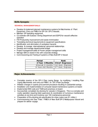 Page 3
Skills Synopsis:
TECHNICAL / MANAGEMENTSKILLS
 Develop & implement planned maintenance systems for Machineries of Plant
Equipment. Carry out FMEA for DP-3 & DP-2 Vessels.
 Maintain DP operating equipment
 Co-ordinate with Subsea / Diving Department and SDPO for vessel’s effective
operation
 FW Productivity improvement and waste minimisation
 Translating technical requirements to equipment specifications
 Identification and elimination of workplace hazards
 Develop & manage internal/external personnel relationships
 Develop and manage departmental budget
 Project management skills & Proven people management skills
 Manage ISM on board in line with corporate strategy
 Commissioning and Testing of systems of New Built DP 2 Vessel
Period Rank
2 Year 3 Months Chi ef Engi nee r
6Ye a r s & 6 m onth s 1s t A s s t. Engi ne e r
8 Ye a r s & 5 M onth s 2n d A s s t. Engi ne e r
Major Achievements:
 Complete revamp of the DP-3 Pipe Laying Barge by modifying / installing Pipe
Laying Machineries and carry out FMEA on DP 3 Pipe Lay Barge.
 Initiated changes in spares procurement procedure resulting in substantial savings
 Installation and implementation of computer based maintenance systems on board
 Implemented ISM code and TQM work practices on board
 Successfully completed dry-docking for vessels in Singapore. This is a complex and
costly operation requiring total supervision & coordination of numerous maintenance
activities at one time and involving over 100 maintenance personnel.
 Preparation of Dry-docking job specification for ships (value over $1 million )
 Commissioning and Sea Trials / FMEA of New Built DP-2 Multipurpose Vessel and
prepare for deliver voyage.
 