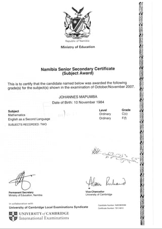 Republic of Namibia
Ministry of Education
Namibia Senior Secondary Certificate
(Subject Award)
This is to certify that the candidate named below was awarded the following
grade(s) for the subject(s) shown in the examination of October/November 2007.
JOHANNES MAPUMBA
Date of Bifth: 10 November 1984
Subiect
Mathematics
English as a Second Language
SUBJECTS RECORDED: TWO
Permanent Secretary
Ministry of Education, Namibia
in collaboration with
University of Cambridge Local Examinations Syndicate
UNIVERSITY O/ CAMB RID GE
International Examinations
Level
Ordinary
Ordinary
Grade
c(c)
F(0
,M.
4u flt*;ir
Vice-Chancellor
University of Cambridge
Candidate Number: NAE38/0099
Certif icate Number: 79 1 1 491 2
 