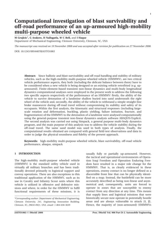 Computational investigation of blast survivability and
off-road performance of an up-armoured high-mobility
multi-purpose wheeled vehicle
M Grujicic*, G Arakere, H Nallagatla, W C Bell, and I Haque
Department of Mechanical Engineering, Clemson University, Clemson, SC, USA
The manuscript was received on 10 November 2008 and was accepted after revision for publication on 27 November 2008.
DOI: 10.1243/09544070JAUTO1063
Abstract: Since ballistic and blast survivability and off-road handling and stability of military
vehicles, such as the high-mobility multi-purpose wheeled vehicle (HMMWV), are two critical
vehicle performance aspects, they both (including the delicate balance between them) have to
be considered when a new vehicle is being designed or an existing vehicle retrofitted (e.g. up-
armoured). Finite-element-based transient non-linear dynamics and multi-body longitudinal
dynamics computational analyses were employed in the present work to address the following
two specific aspects respectively of the performance of an HMMWV: firstly, the ability of the
vehicle to survive detonation of a landmine shallow buried into sand underneath the right
wheel of the vehicle and, secondly, the ability of the vehicle to withstand a simple straight-line
brake manoeuvre during off-road travel without compromising its stability and safety of its
occupants. Within the first analysis, the kinematic and structural responses (including large-
scale rotation and deformation, buckling, plastic yielding, failure initiation, fracture, and
fragmentation) of the HMMWV to the detonation of a landmine were analysed computationally
using the general-purpose transient non-linear dynamics analysis software ABAQUS/Explicit.
The second analysis was carried out using Simpack, a general purpose multi-body dynamics
program, and the main purpose of this analysis was to address the vehicle stability during the
off-road travel. The same sand model was used in both types of analysis. Finally, the
computational results obtained are compared with general field-test observations and data in
order to judge the physical soundness and fidelity of the present approach.
Keywords: high-mobility multi-purpose wheeled vehicle, blast survivability, off-road vehicle
performance, abaqus, simpack
1 INTRODUCTION
The high-mobility multi-purpose wheeled vehicle
(HMMWV) is the standard utility vehicle used in
virtually all military branches and has been tradi-
tionally devoted primarily to logistical support and
convoy operations. There are also exceptions to this
traditional application of the HMMWV, such as its
use in Cavalry and Infantry Scout units where this
vehicle is utilized in offensive and defensive mis-
sions and where, in order for the HMMWV to fulfil
functional requirements of these missions, it is
usually fully or partially up-armoured. However,
the tactical and operational environments of Opera-
tion Iraqi Freedom and Operation Enduring Free-
dom have resulted in a major role change for the
HMMWV. That is, as clearly evidenced in these
operations, enemy contact is no longer defined as a
discernible front line that can be physically identi-
fied on a map. Instead, the battlefield can be more
accurately described as being non-linear and asym-
metrical and, consequently, units are forced to
operate in zones that are susceptible to enemy
contact from any direction at any time. This means
that supply lines and logistical missions that were
historically secure now operate in potentially hostile
areas and are always vulnerable to attack [1, 2].
Hence, the majority of (non-armoured) HMMWVs
*Corresponding author: Department of Mechanical Engineering,
Clemson University, 241, Engineering Innovation Building,
Clemson, SC, 29634-0921, USA. email: 1-864-656-5639
1
JAUTO1063 F IMechE 2009 Proc. IMechE Vol. 000 Part D: J. Automobile Engineering
 