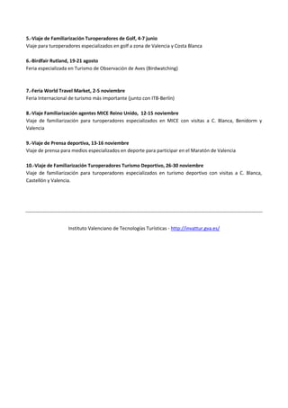 5.-Viaje de Familiarización Turoperadores de Golf, 4-7 junio
Viaje para turoperadores especializados en golf a zona de Valencia y Costa Blanca
6.-Birdfair Rutland, 19-21 agosto
Feria especializada en Turismo de Observación de Aves (Birdwatching)
7.-Feria World Travel Market, 2-5 noviembre
Feria Internacional de turismo más importante (junto con ITB-Berlín)
8.-Viaje Familiarización agentes MICE Reino Unido, 12-15 noviembre
Viaje de familiarización para turoperadores especializados en MICE con visitas a C. Blanca, Benidorm y
Valencia
9.-Viaje de Prensa deportiva, 13-16 noviembre
Viaje de prensa para medios especializados en deporte para participar en el Maratón de Valencia
10.-Viaje de Familiarización Turoperadores Turismo Deportivo, 26-30 noviembre
Viaje de familiarización para turoperadores especializados en turismo deportivo con visitas a C. Blanca,
Castellón y Valencia.
Instituto Valenciano de Tecnologías Turísticas - http://invattur.gva.es/
 