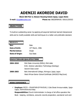 ADENIJI AKOREDE DAVID
Block 584 Flat 4, Abesan Housing Estate Ipaja, Lagos State
E-mail: t2capello@yahoo.com Phone no: 08028998428 / 08161259353
OBJECTIVES
To build an outstanding career by applying all acquired technical learned interpersonal
skills and to modify available skills and techniques to a better and preferable standard.
BIO-DATA
Sex: Male
Date of birth: 15th March, 1986
Marital status: Single
State of Origin: Oyo State
EDUCATION AND QUALIFICATIONS
2004-2010 Ekiti State University (EKSU), Ekiti state
B.SC, Science Laboratory Technology (Geology)
Second Class Lower
2000-2003 Bols International College, Akinogun, Ipaja, Lagos
West African Senior School Certificate (WASSCE May/June)
WORK EXPERIENCE
 Employer: RCCG – FOUNTAIN OF FAVOUR, 1 Cele Street Amosun estate, Ipaja-
Lagos, Ashimolowobus-stop.
Responsibilities: Church Administrator: in charge of all office operation like
Book - keeping, remittance, accounts records preparation, secretarial work and
 