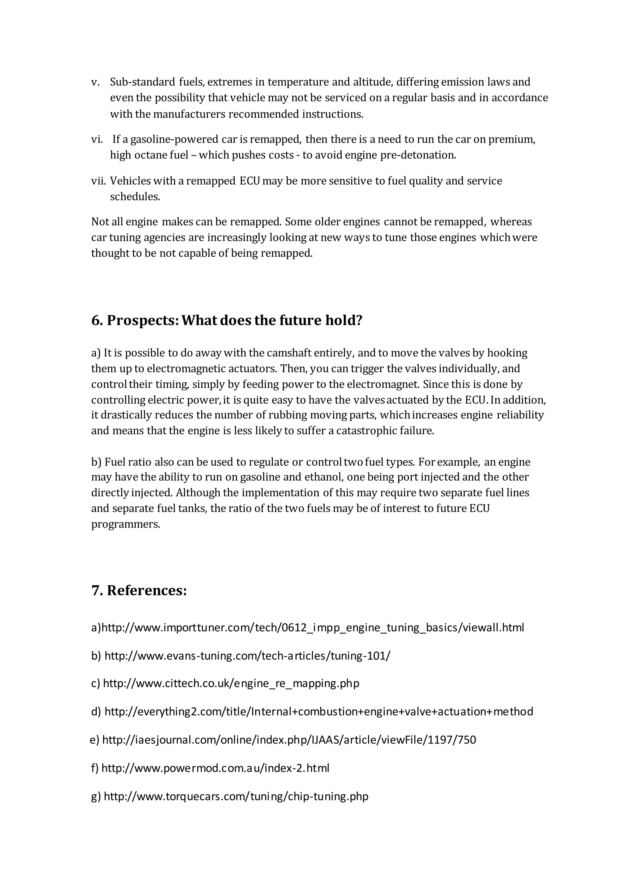v. Sub-standard fuels, extremes in temperature and altitude, differing emission laws and
even the possibility that vehicle may not be serviced on a regular basis and in accordance
with the manufacturers recommended instructions.
vi. If a gasoline-powered car is remapped, then there is a need to run the car on premium,
high octane fuel – which pushes costs - to avoid engine pre-detonation.
vii. Vehicles with a remapped ECU may be more sensitive to fuel quality and service
schedules.
Not all engine makes can be remapped. Some older engines cannot be remapped, whereas
car tuning agencies are increasingly looking at new ways to tune those engines whichwere
thought to be not capable of being remapped.
6. Prospects:What does the future hold?
a) It is possible to do away with the camshaft entirely, and to move the valves by hooking
them up to electromagnetic actuators. Then, you can trigger the valves individually, and
controltheir timing, simply by feeding power to the electromagnet. Since this is done by
controlling electric power,it is quite easy to have the valvesactuated by the ECU. In addition,
it drastically reduces the number of rubbing moving parts, whichincreases engine reliability
and means that the engine is less likely to suffer a catastrophic failure.
b) Fuel ratio also can be used to regulate or controltwofuel types. Forexample, an engine
may have the ability to run on gasoline and ethanol, one being port injected and the other
directly injected. Although the implementation of this may require two separate fuel lines
and separate fuel tanks, the ratio of the two fuels may be of interest to future ECU
programmers.
7. References:
a)http://www.importtuner.com/tech/0612_impp_engine_tuning_basics/viewall.html
b) http://www.evans-tuning.com/tech-articles/tuning-101/
c) http://www.cittech.co.uk/engine_re_mapping.php
d) http://everything2.com/title/Internal+combustion+engine+valve+actuation+method
e) http://iaesjournal.com/online/index.php/IJAAS/article/viewFile/1197/750
f) http://www.powermod.com.au/index-2.html
g) http://www.torquecars.com/tuning/chip-tuning.php
 