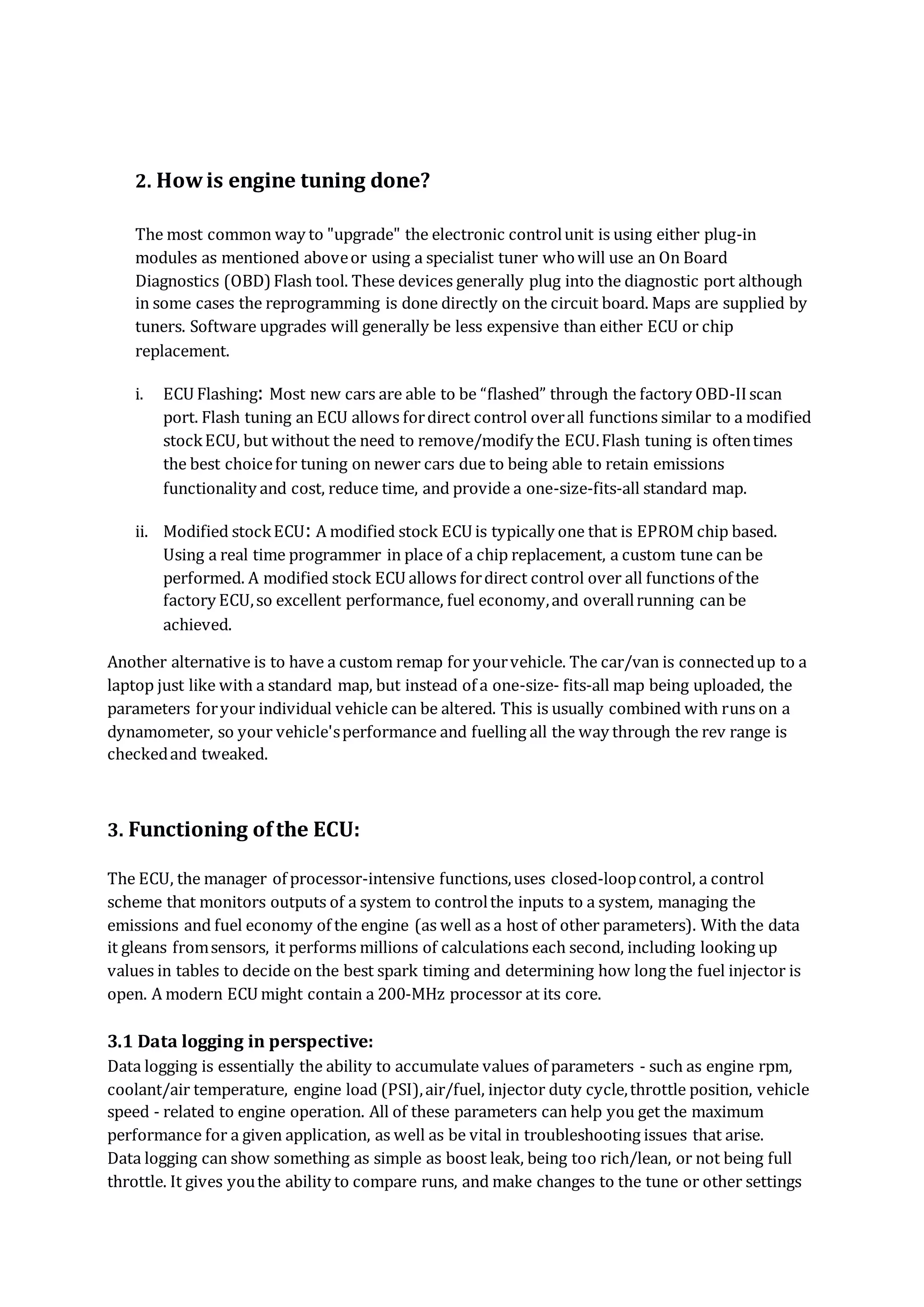 2. Howis engine tuning done?
The most common way to "upgrade" the electronic controlunit is using either plug-in
modules as mentioned aboveor using a specialist tuner whowill use an On Board
Diagnostics (OBD)Flash tool. These devices generally plug into the diagnostic port although
in some cases the reprogramming is done directly on the circuit board. Maps are supplied by
tuners. Software upgrades will generally be less expensive than either ECU or chip
replacement.
i. ECU Flashing: Most new cars are able to be “flashed” through the factory OBD-IIscan
port. Flash tuning an ECU allows fordirect control overall functions similar to a modified
stockECU, but without the need to remove/modify the ECU.Flash tuning is oftentimes
the best choicefor tuning on newer cars due to being able to retain emissions
functionality and cost, reduce time, and provide a one-size-fits-all standard map.
ii. Modified stockECU: A modified stock ECU is typically one that is EPROM chip based.
Using a real time programmer in place of a chip replacement, a custom tune can be
performed. A modified stock ECU allows fordirect control over all functions of the
factory ECU,so excellent performance, fuel economy,and overallrunning can be
achieved.
Another alternative is to have a custom remap for yourvehicle. The car/van is connectedup to a
laptop just like with a standard map, but instead of a one-size- fits-all map being uploaded, the
parameters foryour individual vehicle can be altered. This is usually combined with runs on a
dynamometer, so your vehicle'sperformance and fuelling all the way through the rev range is
checkedand tweaked.
3. Functioning ofthe ECU:
The ECU, the manager of processor-intensive functions,uses closed-loopcontrol, a control
scheme that monitors outputs of a system to controlthe inputs to a system, managing the
emissions and fuel economy of the engine (as well as a host of other parameters). With the data
it gleans fromsensors, it performs millions of calculations each second, including looking up
values in tables to decide on the best spark timing and determining how long the fuel injector is
open. A modern ECU might contain a 200-MHz processor at its core.
3.1 Data logging in perspective:
Data logging is essentially the ability to accumulate values of parameters - such as engine rpm,
coolant/air temperature, engine load (PSI),air/fuel, injector duty cycle,throttle position, vehicle
speed - related to engine operation. All of these parameters can help you get the maximum
performance for a given application, as well as be vital in troubleshooting issues that arise.
Data logging can show something as simple as boost leak, being too rich/lean, or not being full
throttle. It gives youthe ability to compare runs, and make changes to the tune or other settings
 