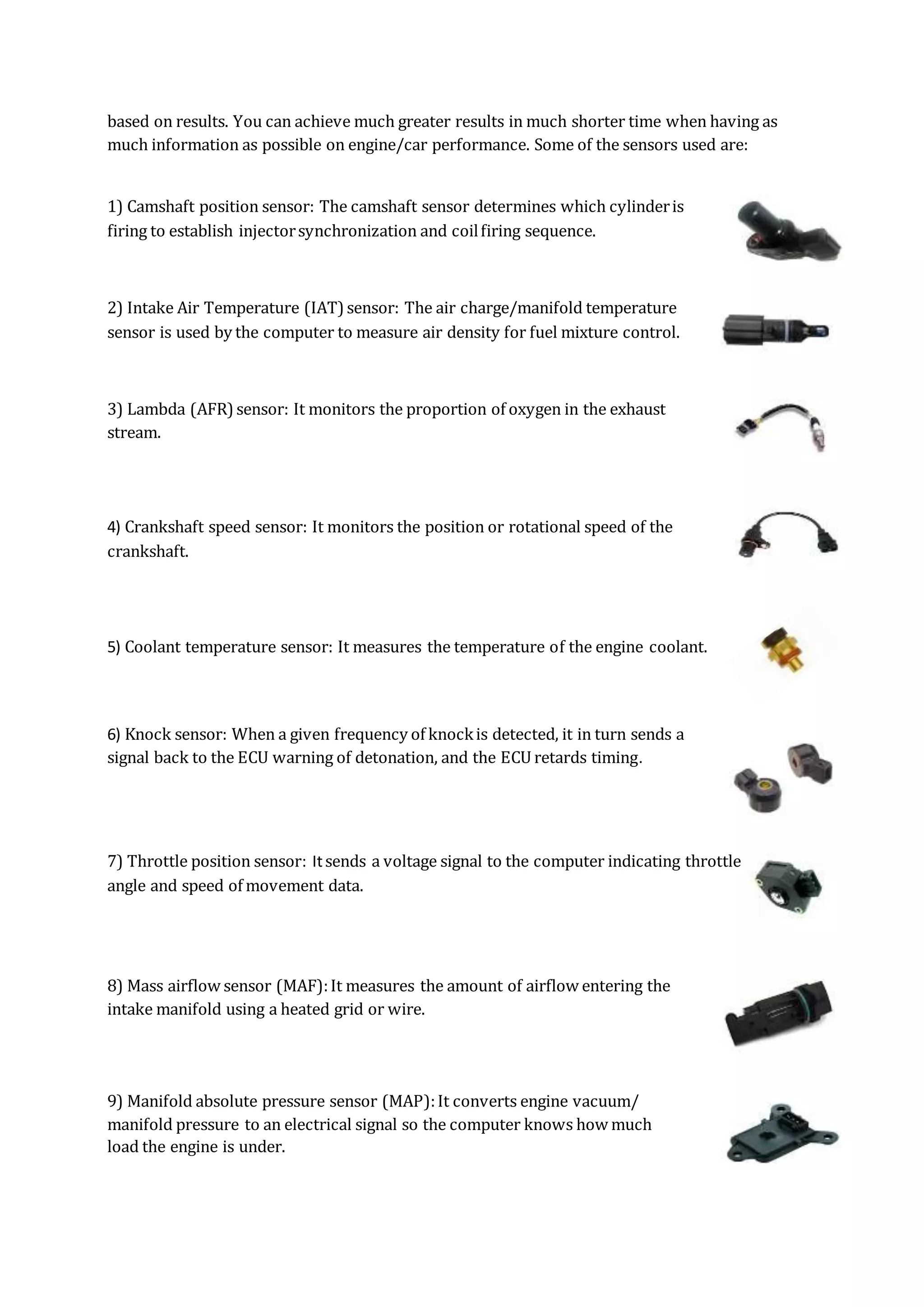 based on results. You can achieve much greater results in much shorter time when having as
much information as possible on engine/car performance. Some of the sensors used are:
1) Camshaft position sensor: The camshaft sensor determines which cylinderis
firing to establish injectorsynchronization and coilfiring sequence.
2) Intake Air Temperature (IAT)sensor: The air charge/manifold temperature
sensor is used by the computer to measure air density for fuel mixture control.
3) Lambda (AFR)sensor: It monitors the proportion of oxygen in the exhaust
stream.
4) Crankshaft speed sensor: It monitors the position or rotational speed of the
crankshaft.
5) Coolant temperature sensor: It measures the temperature of the engine coolant.
6) Knock sensor: When a given frequency of knockis detected, it in turn sends a
signal back to the ECU warning of detonation, and the ECU retards timing.
7) Throttle position sensor: Itsends a voltage signal to the computer indicating throttle
angle and speed of movement data.
8) Mass airflow sensor (MAF):It measures the amount of airflow entering the
intake manifold using a heated grid or wire.
9) Manifold absolute pressure sensor (MAP):It converts engine vacuum/
manifold pressure to an electrical signal so the computer knows how much
load the engine is under.
 