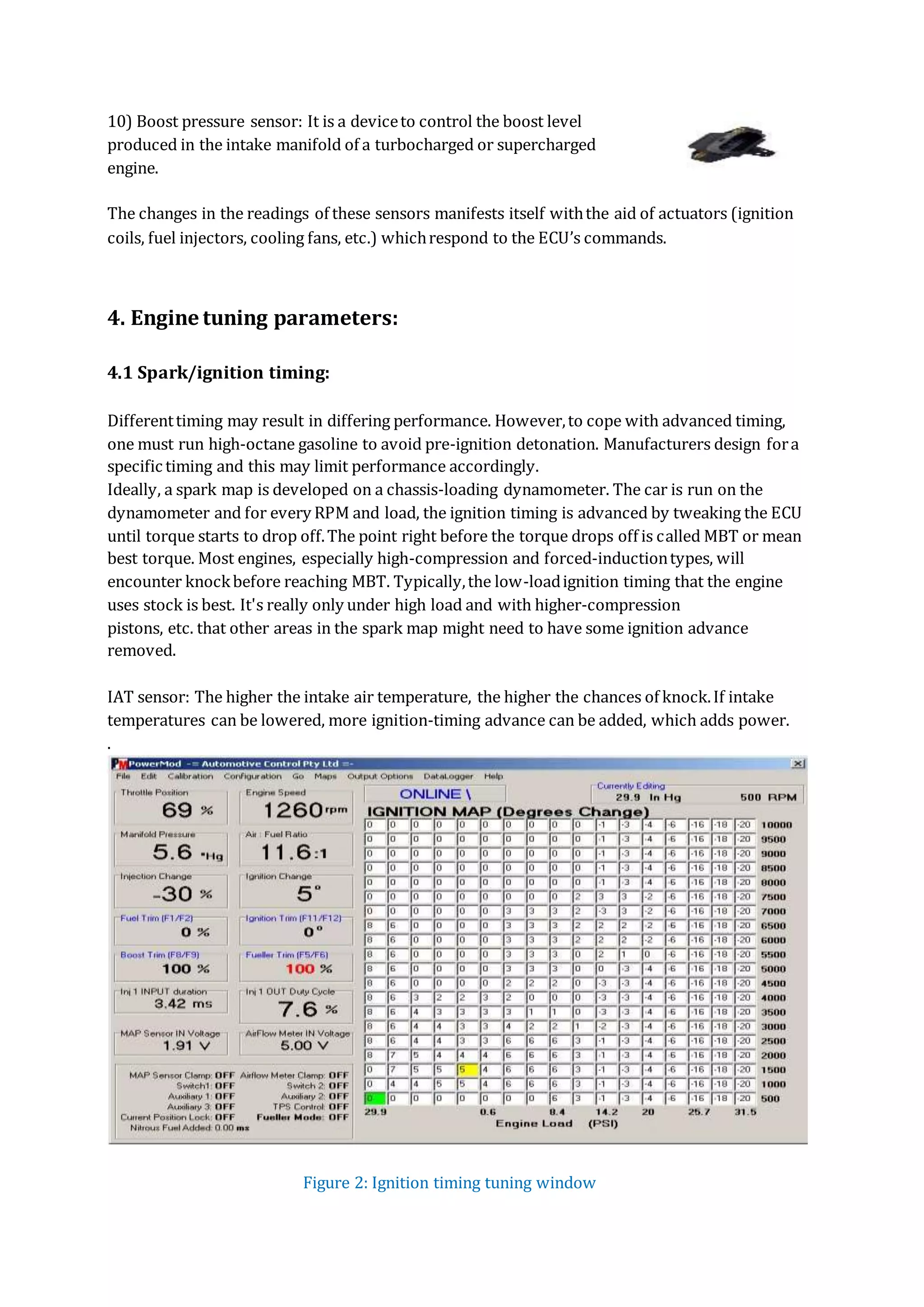 10) Boost pressure sensor: It is a deviceto control the boost level
produced in the intake manifold of a turbocharged or supercharged
engine.
The changes in the readings of these sensors manifests itself withthe aid of actuators (ignition
coils, fuel injectors, cooling fans, etc.) whichrespond to the ECU’s commands.
4. Engine tuning parameters:
4.1 Spark/ignition timing:
Differenttiming may result in differing performance. However,to cope with advanced timing,
one must run high-octane gasoline to avoid pre-ignition detonation. Manufacturers design fora
specific timing and this may limit performance accordingly.
Ideally, a spark map is developed on a chassis-loading dynamometer. The car is run on the
dynamometer and for every RPM and load, the ignition timing is advanced by tweaking the ECU
until torque starts to drop off.The point right before the torque drops off is called MBT or mean
best torque. Most engines, especially high-compression and forced-inductiontypes, will
encounter knockbefore reaching MBT. Typically,the low-loadignition timing that the engine
uses stock is best. It's really only under high load and with higher-compression
pistons, etc. that other areas in the spark map might need to have some ignition advance
removed.
IAT sensor: The higher the intake air temperature, the higher the chances of knock.If intake
temperatures can be lowered, more ignition-timing advance can be added, which adds power.
.
Figure 2: Ignition timing tuning window
 
