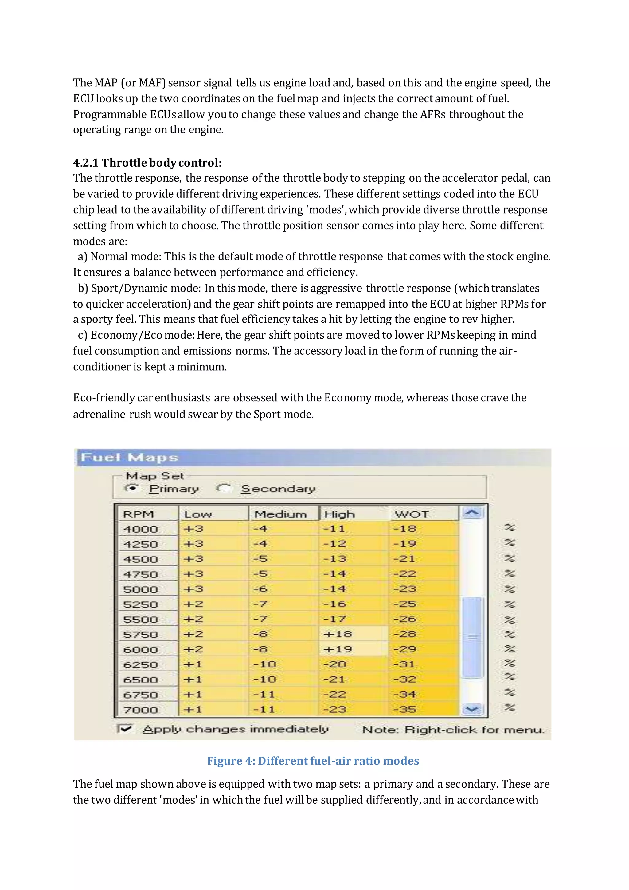 The MAP (or MAF)sensor signal tells us engine load and, based on this and the engine speed, the
ECU looks up the two coordinates on the fuelmap and injects the correctamount of fuel.
Programmable ECUsallow youto change these values and change the AFRs throughout the
operating range on the engine.
4.2.1 Throttlebodycontrol:
The throttle response, the response of the throttle body to stepping on the accelerator pedal, can
be varied to provide different driving experiences. These different settings coded into the ECU
chip lead to the availability of different driving 'modes',which provide diverse throttle response
setting from whichto choose. The throttle position sensor comes into play here. Some different
modes are:
a) Normal mode: This is the default mode of throttle response that comes with the stock engine.
It ensures a balance between performance and efficiency.
b) Sport/Dynamic mode: In this mode, there is aggressive throttle response (whichtranslates
to quicker acceleration)and the gear shift points are remapped into the ECU at higher RPMs for
a sporty feel. This means that fuel efficiency takes a hit by letting the engine to rev higher.
c) Economy/Ecomode:Here, the gear shift points are moved to lower RPMskeeping in mind
fuel consumption and emissions norms. The accessory load in the form of running the air-
conditioner is kept a minimum.
Eco-friendly carenthusiasts are obsessed with the Economy mode, whereas those crave the
adrenaline rush would swear by the Sport mode.
Figure 4: Different fuel-air ratio modes
The fuel map shown above is equipped with two map sets: a primary and a secondary. These are
the two different 'modes' in whichthe fuel willbe supplied differently,and in accordancewith
 