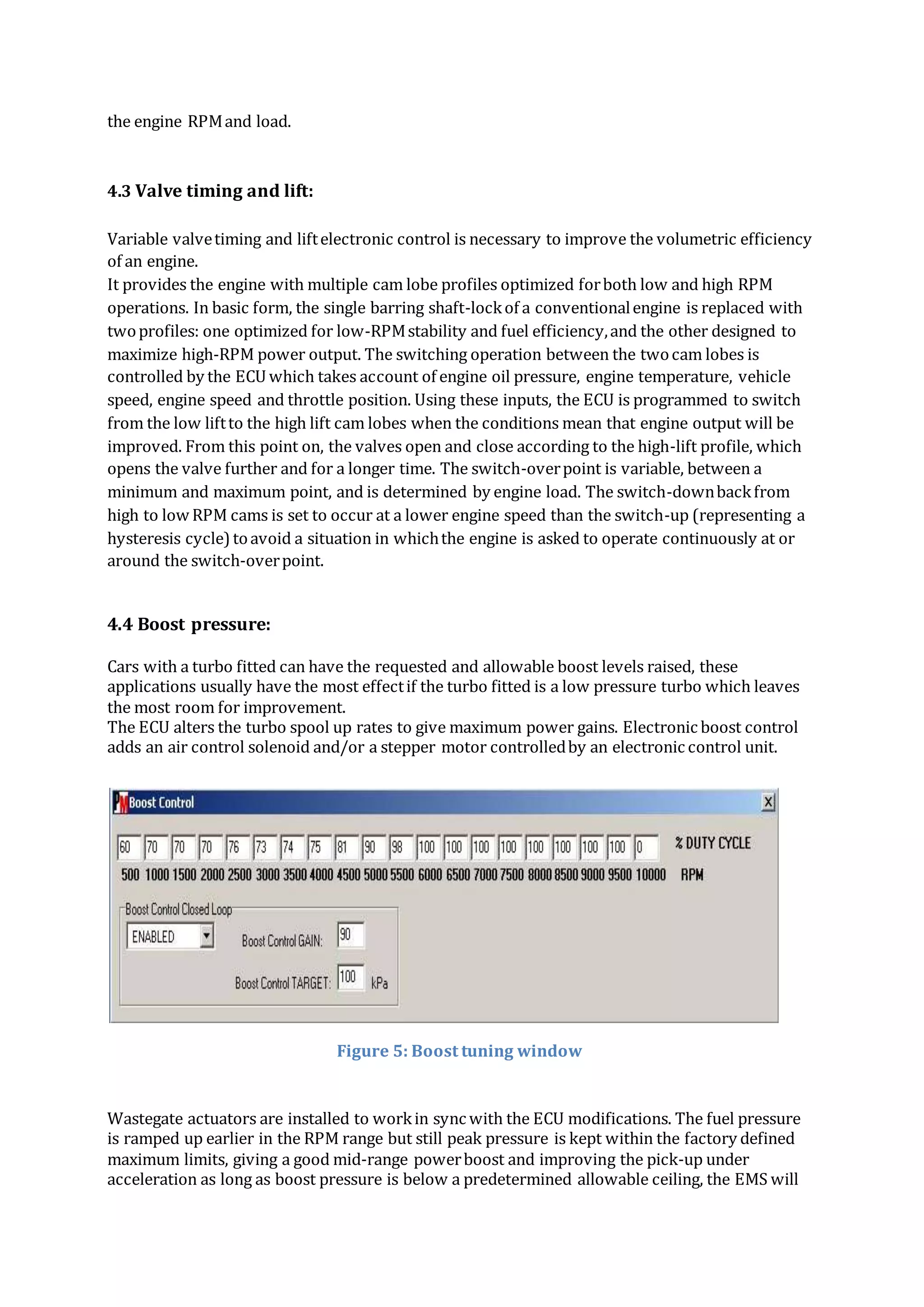 the engine RPMand load.
4.3 Valve timing and lift:
Variable valvetiming and liftelectronic control is necessary to improve the volumetric efficiency
of an engine.
It provides the engine with multiple cam lobe profiles optimized forboth low and high RPM
operations. In basic form, the single barring shaft-lockof a conventionalengine is replaced with
twoprofiles: one optimized for low-RPMstability and fuel efficiency,and the other designed to
maximize high-RPM power output. The switching operation between the twocam lobes is
controlled by the ECU which takes account of engine oil pressure, engine temperature, vehicle
speed, engine speed and throttle position. Using these inputs, the ECU is programmed to switch
from the low liftto the high lift cam lobes when the conditions mean that engine output will be
improved. From this point on, the valves open and close according to the high-lift profile, which
opens the valve further and for a longer time. The switch-overpoint is variable, between a
minimum and maximum point, and is determined by engine load. The switch-downbackfrom
high to low RPM cams is set to occur at a lower engine speed than the switch-up (representing a
hysteresis cycle)toavoid a situation in whichthe engine is asked to operate continuously at or
around the switch-overpoint.
4.4 Boost pressure:
Cars with a turbo fitted can have the requested and allowable boost levels raised, these
applications usually have the most effectif the turbo fitted is a low pressure turbo which leaves
the most room for improvement.
The ECU alters the turbo spool up rates to give maximum power gains. Electronic boost control
adds an air control solenoid and/or a stepper motor controlledby an electronic control unit.
Figure 5: Boost tuning window
Wastegate actuators are installed to workin sync with the ECU modifications. The fuel pressure
is ramped up earlier in the RPM range but still peak pressure is kept within the factory defined
maximum limits, giving a good mid-range powerboost and improving the pick-up under
acceleration as long as boost pressure is below a predetermined allowable ceiling, the EMS will
 