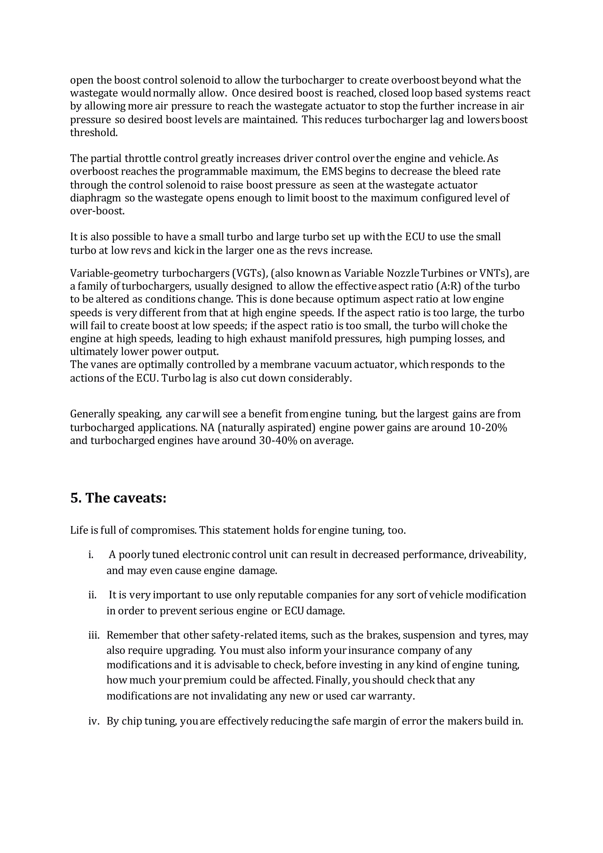 open the boost control solenoid to allow the turbocharger to create overboostbeyond what the
wastegate wouldnormally allow. Once desired boost is reached, closed loop based systems react
by allowing more air pressure to reach the wastegate actuator to stop the further increase in air
pressure so desired boost levels are maintained. This reduces turbocharger lag and lowersboost
threshold.
The partial throttle control greatly increases driver control overthe engine and vehicle.As
overboost reaches the programmable maximum, the EMS begins to decrease the bleed rate
through the control solenoid to raise boost pressure as seen at the wastegate actuator
diaphragm so the wastegate opens enough to limit boost to the maximum configured level of
over-boost.
It is also possible to have a small turbo and large turbo set up withthe ECU to use the small
turbo at low revs and kickin the larger one as the revs increase.
Variable-geometry turbochargers (VGTs), (also knownas Variable NozzleTurbines or VNTs), are
a family of turbochargers, usually designed to allow the effectiveaspect ratio (A:R) of the turbo
to be altered as conditions change. This is done because optimum aspect ratio at low engine
speeds is very different from that at high engine speeds. If the aspect ratio is too large, the turbo
will fail to create boost at low speeds; if the aspect ratio is too small, the turbo willchoke the
engine at high speeds, leading to high exhaust manifold pressures, high pumping losses, and
ultimately lower power output.
The vanes are optimally controlled by a membrane vacuum actuator, whichresponds to the
actions of the ECU. Turbolag is also cut down considerably.
Generally speaking, any carwill see a benefit fromengine tuning, but the largest gains are from
turbocharged applications. NA (naturally aspirated) engine power gains are around 10-20%
and turbocharged engines have around 30-40% on average.
5. The caveats:
Life is full of compromises. This statement holds forengine tuning, too.
i. A poorly tuned electronic control unit can result in decreased performance, driveability,
and may even cause engine damage.
ii. It is very important to use only reputable companies for any sort of vehicle modification
in order to prevent serious engine or ECU damage.
iii. Remember that other safety-related items, such as the brakes, suspension and tyres, may
also require upgrading. You must also inform yourinsurance company of any
modifications and it is advisable to check,before investing in any kind of engine tuning,
how much yourpremium could be affected.Finally, youshould checkthat any
modifications are not invalidating any new or used car warranty.
iv. By chip tuning, youare effectively reducingthe safe margin of error the makers build in.
 