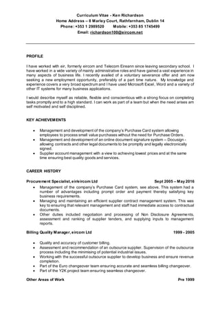 Curriculum Vitae - Ken Richardson
Home Address – 8 Marley Court, Rathfarnham, Dublin 14
Phone: +353 1 2989520 Mobile: +353 85 1745499
Email: richardson100@eircom.net
PROFILE
I have worked with eir, formerly eircom and Telecom Eireann since leaving secondary school. I
have worked in a wide variety of mainly administrative roles and have gained a vast experience in
many aspects of business life. I recently availed of a voluntary severance offer and am now
seeking a new employment opportunity, preferably of a part time nature. My knowledge and
experience covers a very broad spectrum and I have used Microsoft Excel, Word and a variety of
other IT systems for many business applications.
I would describe myself as reliable, flexible and conscientious with a strong focus on completing
tasks promptly and to a high standard. I can work as part of a team but when the need arises am
self motivated and self disciplined.
KEY ACHIEVEMENTS
 Management and development of the company’s Purchase Card system allowing
employees to process small value purchases without the need for Purchase Orders.
 Management and development of an online document signature system – Docusign -
allowing contracts and other legal documents to be promptly and legally electronically
signed.
 Supplier account management with a view to achieving lowest prices and at the same
time ensuring best quality goods and services.
CAREER HISTORY
Procurement Specialist, eir/eircom Ltd Sept 2005 – May 2016
 Management of the company’s Purchase Card system, see above. This system had a
number of advantages including prompt order and payment thereby satisfying key
business requirements.
 Managing and maintaining an efficient supplier contract management system. This was
key to ensuring that relevant management and staff had immediate access to contractual
documents.
 Other duties included negotiation and processing of Non Disclosure Agreements,
assessment and ranking of supplier tenders, and supplying inputs to management
reports.
Billing Quality Manager, eircom Ltd 1999 - 2005
 Quality and accuracy of customer billing.
 Assessment and recommendation of an outsource supplier. Supervision of the outsource
process including the minimising of potential industrial issues.
 Working with the successful outsource supplier to develop business and ensure revenue
completion.
 Part of the Euro changeover team ensuring accurate and seamless billing changeover.
 Part of the Y2K project team ensuring seamless changeover.
Other Areas of Work Pre 1999
 