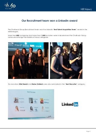 Page 1
HR News
Our Recruitment team won a LinkedIn award
The Chalhoub Group Recruitment team won the LinkedIn “Best Talent Acquisition Team” award in the
MENA region.
More than 800 companies and more than 1,000 recruiters were evaluated and the Chalhoub Group
name was amongst the finalists of many categories.
Our recruiters Olfat Beaini and Elaine Stallard were also nominated in the “Best Recruiter” category.
 