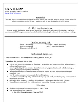 Khary Hill, CNA
Bronx, New York (646) 228-4819
KharyHill3@Yahoo.com
Objective
Dedicated, service-focused professional with the ability to learn new concepts and skills quickly. Highly motivated
to launch a nursing career with future goals to include an education leading to an RN license.
Certified Nursing Assistant
Reliable, nursing professional with excellent patient-care and charting skills gained through five (5) years of
experience as a CNA. Compassionate and technically skilled in attending to patients in diverse healthcare settings.
Certified Nursing Skill
Patient Care & Safety Vital Signs & Patient Monitoring
Medical Terminology Privacy / HIPAA Regulations
Electronic Medical Records
Professional Experience
Clove LakesHealth Care and Rehabilitation, StatenIsland, NY
CertifiedNursingAssistant,2011to 2016
 Providehigh quality patient care as an in-demand CNA within acute-care, rehabilitation, home-healthcare,
and nursing-home settings.
 Preserve patient dignity and minimize discomfortwhile carrying out all duties such as bedpan changes,
diapering, emptying drainage bags and bathing.
 Maintaining chart accuracy,effectiveteamcollaboration, patient relations and consistent delivery of
empathetic care.
 Providenursing assistance to residents in short and long term.
 Assisted residents with daily living activities including help with meals, transferring using assistive devices,
dressing and grooming.
 Adhered to safety guidelines; completed hospital’s three – hour Patient Safety Training Program.
 Ensured the accurate, timely flow of information by maintaining thorough patient records.
Education
 West Philadelphia High School,Philadelphia, PA 1991 – 1994
 New Millennium Nursing School, 2011
o CertifiedNursingAssistantProgram(CNA)
 
