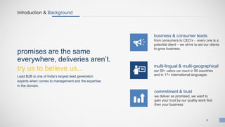 Introduction & Background
Lead B2B is one of India’s largest lead generation
experts when comes to management and the expertise
in the domain.
business & consumer leads
from consumers to CEO’s - every one is a
potential client – we strive to aid our clients
to grow business.
multi-lingual & multi-geographical
our 50+ callers can reach in 90 countries
and in 17+ international languages.
commitment & trust
we deliver as promised, we want to
gain your trust by our quality work first
then your business
promises are the same
everywhere, deliveries aren’t.
try us to believe us...
3
 