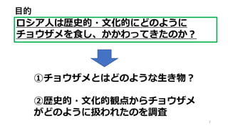 2
ロシア人は歴史的・文化的にどのように
チョウザメを食し、かかわってきたのか？
目的
①チョウザメとはどのような生き物？
②歴史的・文化的観点からチョウザメ
がどのように扱われたのを調査
 