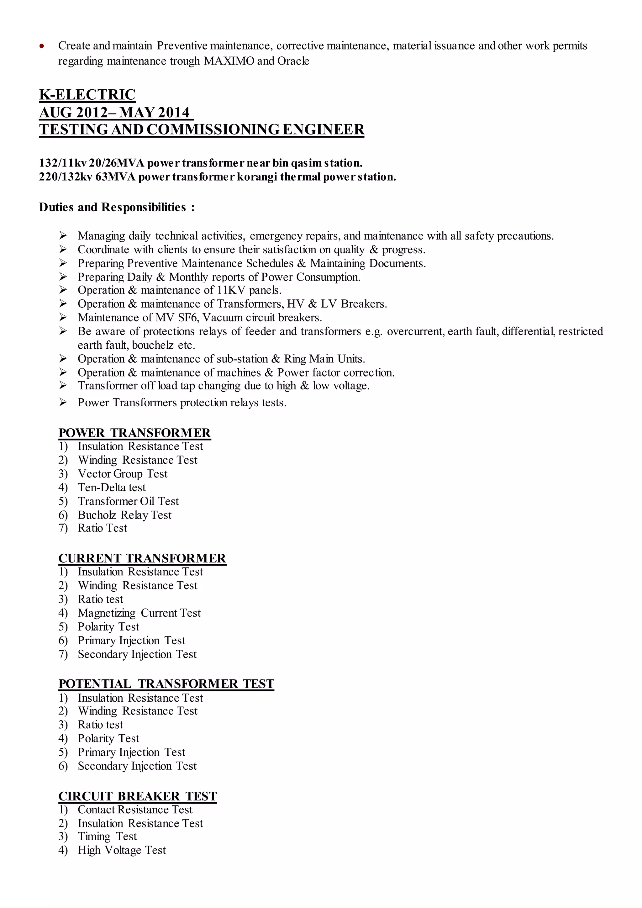  Create and maintain Preventive maintenance, corrective maintenance, material issuance and other work permits
regarding maintenance trough MAXIMO and Oracle
K-ELECTRIC
AUG 2012– MAY 2014
TESTING AND COMMISSIONING ENGINEER
132/11kv 20/26MVA power transformer near bin qasim station.
220/132kv 63MVA power transformer korangi thermal power station.
Duties and Responsibilities :
 Managing daily technical activities, emergency repairs, and maintenance with all safety precautions.
 Coordinate with clients to ensure their satisfaction on quality & progress.
 Preparing Preventive Maintenance Schedules & Maintaining Documents.
 Preparing Daily & Monthly reports of Power Consumption.
 Operation & maintenance of 11KV panels.
 Operation & maintenance of Transformers, HV & LV Breakers.
 Maintenance of MV SF6, Vacuum circuit breakers.
 Be aware of protections relays of feeder and transformers e.g. overcurrent, earth fault, differential, restricted
earth fault, bouchelz etc.
 Operation & maintenance of sub-station & Ring Main Units.
 Operation & maintenance of machines & Power factor correction.
 Transformer off load tap changing due to high & low voltage.
 Power Transformers protection relays tests.
POWER TRANSFORMER
1) Insulation Resistance Test
2) Winding Resistance Test
3) Vector Group Test
4) Ten-Delta test
5) Transformer Oil Test
6) Bucholz Relay Test
7) Ratio Test
CURRENT TRANSFORMER
1) Insulation Resistance Test
2) Winding Resistance Test
3) Ratio test
4) Magnetizing Current Test
5) Polarity Test
6) Primary Injection Test
7) Secondary Injection Test
POTENTIAL TRANSFORMER TEST
1) Insulation Resistance Test
2) Winding Resistance Test
3) Ratio test
4) Polarity Test
5) Primary Injection Test
6) Secondary Injection Test
CIRCUIT BREAKER TEST
1) Contact Resistance Test
2) Insulation Resistance Test
3) Timing Test
4) High Voltage Test
 