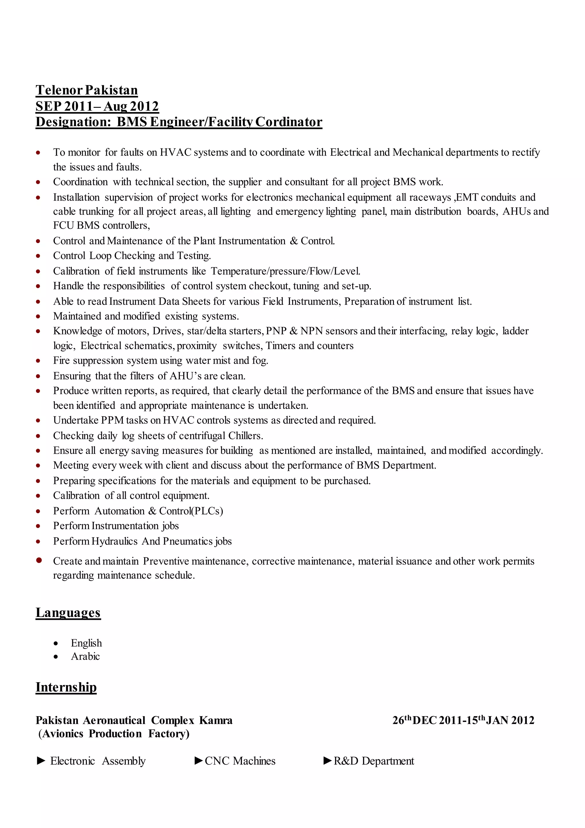 TelenorPakistan
SEP 2011– Aug 2012
Designation: BMS Engineer/FacilityCordinator
 To monitor for faults on HVAC systems and to coordinate with Electrical and Mechanical departments to rectify
the issues and faults.
 Coordination with technical section, the supplier and consultant for all project BMS work.
 Installation supervision of project works for electronics mechanical equipment all raceways ,EMT conduits and
cable trunking for all project areas,all lighting and emergency lighting panel, main distribution boards, AHUs and
FCU BMS controllers,
 Control and Maintenance of the Plant Instrumentation & Control.
 Control Loop Checking and Testing.
 Calibration of field instruments like Temperature/pressure/Flow/Level.
 Handle the responsibilities of control system checkout, tuning and set-up.
 Able to read Instrument Data Sheets for various Field Instruments, Preparation of instrument list.
 Maintained and modified existing systems.
 Knowledge of motors, Drives, star/delta starters,PNP & NPN sensors and their interfacing, relay logic, ladder
logic, Electrical schematics,proximity switches, Timers and counters
 Fire suppression system using water mist and fog.
 Ensuring that the filters of AHU’s are clean.
 Produce written reports, as required, that clearly detail the performance of the BMS and ensure that issues have
been identified and appropriate maintenance is undertaken.
 Undertake PPM tasks on HVAC controls systems as directed and required.
 Checking daily log sheets of centrifugal Chillers.
 Ensure all energy saving measures for building as mentioned are installed, maintained, and modified accordingly.
 Meeting every week with client and discuss about the performance of BMS Department.
 Preparing specifications for the materials and equipment to be purchased.
 Calibration of all control equipment.
 Perform Automation & Control(PLCs)
 Perform Instrumentation jobs
 Perform Hydraulics And Pneumatics jobs
 Create and maintain Preventive maintenance, corrective maintenance, material issuance and other work permits
regarding maintenance schedule.
Languages
 English
 Arabic
Internship
Pakistan Aeronautical Complex Kamra 26thDEC 2011-15thJAN 2012
(Avionics Production Factory)
► Electronic Assembly ►CNC Machines ►R&D Department
 
