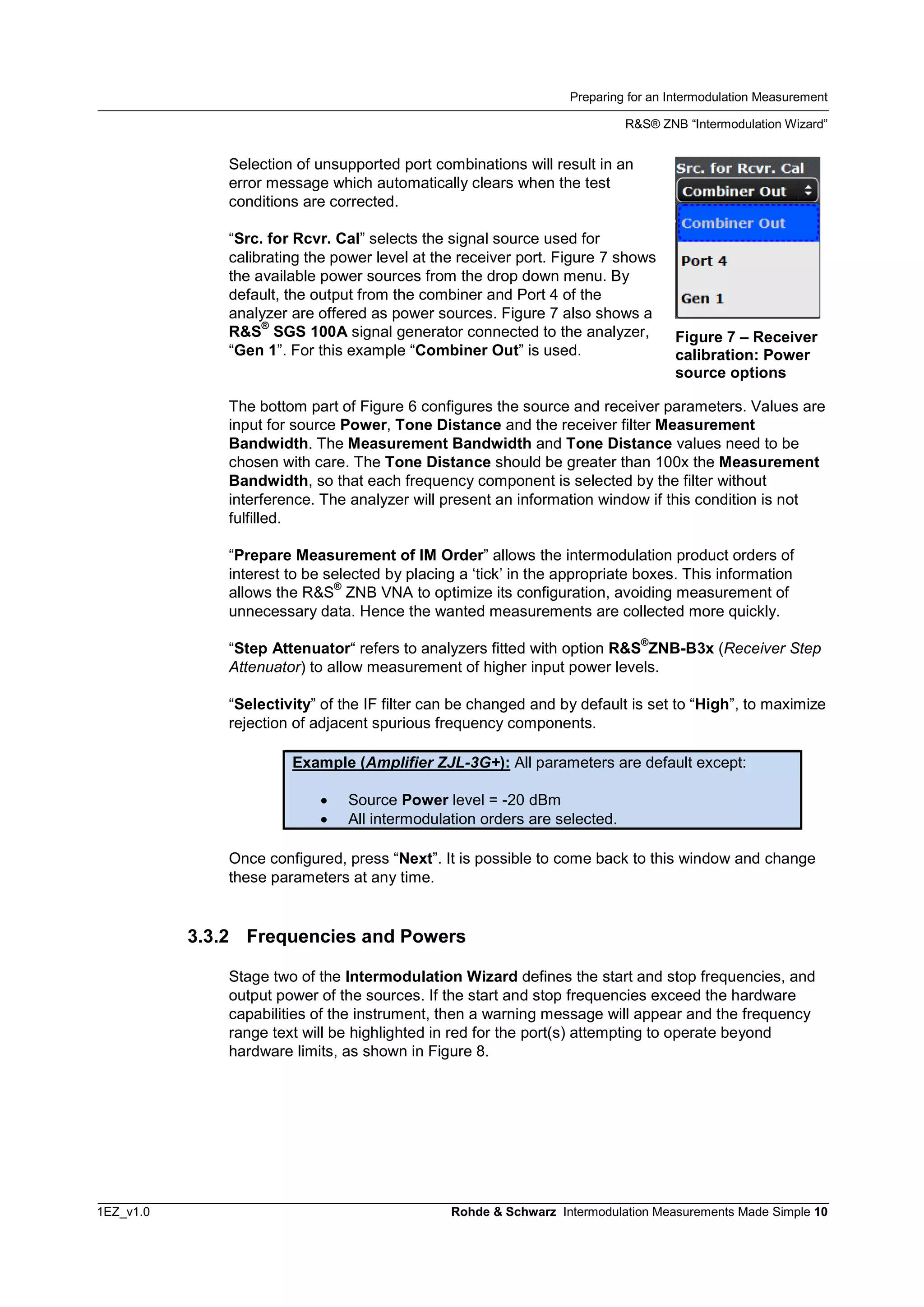 Preparing for an Intermodulation Measurement
R&S® ZNB “Intermodulation Wizard”
1EZ_v1.0 Rohde & Schwarz Intermodulation Measurements Made Simple 10
Selection of unsupported port combinations will result in an
error message which automatically clears when the test
conditions are corrected.
“Src. for Rcvr. Cal” selects the signal source used for
calibrating the power level at the receiver port. Figure 7 shows
the available power sources from the drop down menu. By
default, the output from the combiner and Port 4 of the
analyzer are offered as power sources. Figure 7 also shows a
R&S
®
SGS 100A signal generator connected to the analyzer,
“Gen 1”. For this example “Combiner Out” is used.
The bottom part of Figure 6 configures the source and receiver parameters. Values are
input for source Power, Tone Distance and the receiver filter Measurement
Bandwidth. The Measurement Bandwidth and Tone Distance values need to be
chosen with care. The Tone Distance should be greater than 100x the Measurement
Bandwidth, so that each frequency component is selected by the filter without
interference. The analyzer will present an information window if this condition is not
fulfilled.
“Prepare Measurement of IM Order” allows the intermodulation product orders of
interest to be selected by placing a ‘tick’ in the appropriate boxes. This information
allows the R&S
®
ZNB VNA to optimize its configuration, avoiding measurement of
unnecessary data. Hence the wanted measurements are collected more quickly.
“Step Attenuator“ refers to analyzers fitted with option R&S
®
ZNB-B3x (Receiver Step
Attenuator) to allow measurement of higher input power levels.
“Selectivity” of the IF filter can be changed and by default is set to “High”, to maximize
rejection of adjacent spurious frequency components.
Example (Amplifier ZJL-3G+): All parameters are default except:
 Source Power level = -20 dBm
 All intermodulation orders are selected.
Once configured, press “Next”. It is possible to come back to this window and change
these parameters at any time.
3.3.2 Frequencies and Powers
Stage two of the Intermodulation Wizard defines the start and stop frequencies, and
output power of the sources. If the start and stop frequencies exceed the hardware
capabilities of the instrument, then a warning message will appear and the frequency
range text will be highlighted in red for the port(s) attempting to operate beyond
hardware limits, as shown in Figure 8.
Figure 7 – Receiver
calibration: Power
source options
 