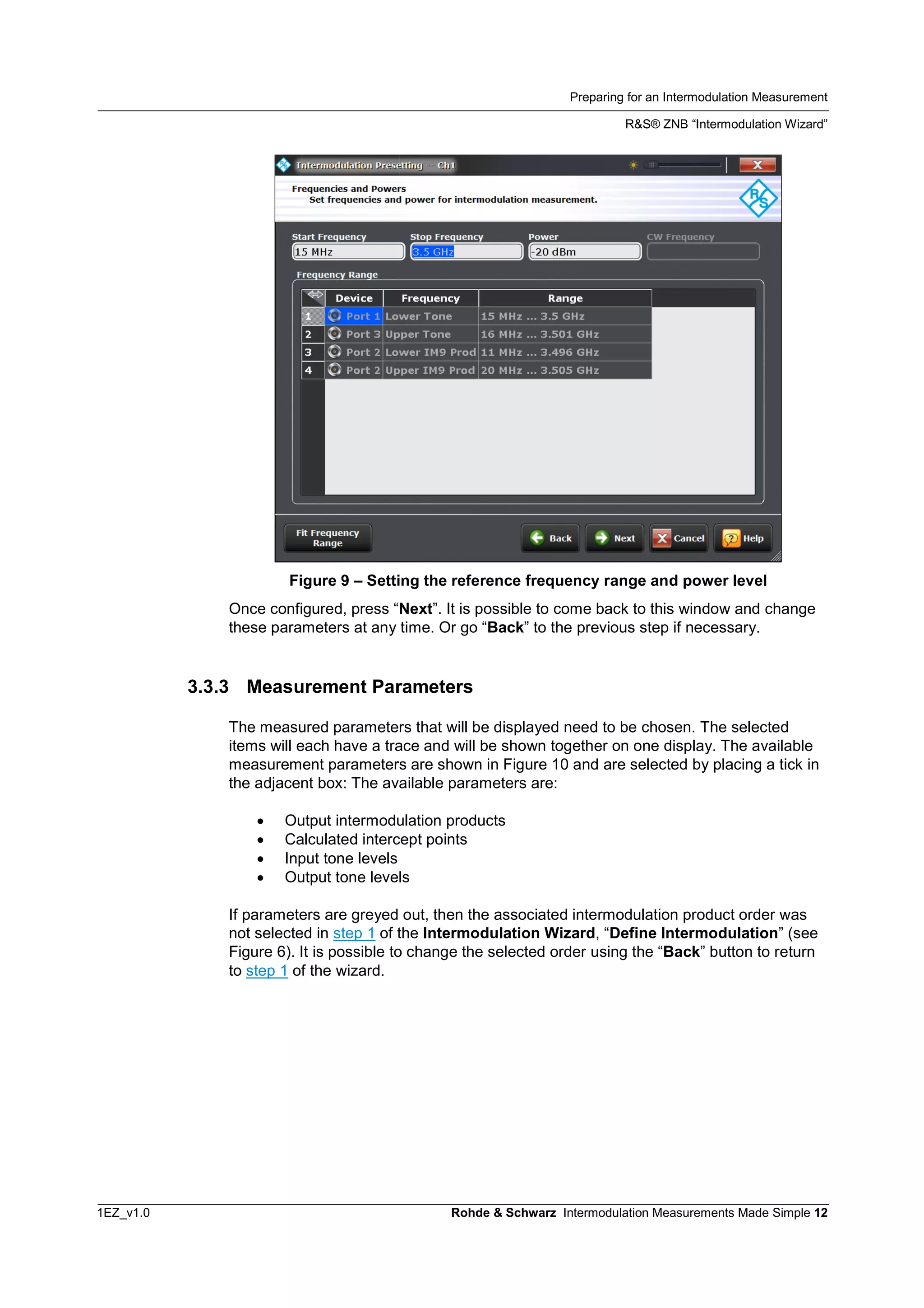Preparing for an Intermodulation Measurement
R&S® ZNB “Intermodulation Wizard”
1EZ_v1.0 Rohde & Schwarz Intermodulation Measurements Made Simple 12
Figure 9 – Setting the reference frequency range and power level
Once configured, press “Next”. It is possible to come back to this window and change
these parameters at any time. Or go “Back” to the previous step if necessary.
3.3.3 Measurement Parameters
The measured parameters that will be displayed need to be chosen. The selected
items will each have a trace and will be shown together on one display. The available
measurement parameters are shown in Figure 10 and are selected by placing a tick in
the adjacent box: The available parameters are:
 Output intermodulation products
 Calculated intercept points
 Input tone levels
 Output tone levels
If parameters are greyed out, then the associated intermodulation product order was
not selected in step 1 of the Intermodulation Wizard, “Define Intermodulation” (see
Figure 6). It is possible to change the selected order using the “Back” button to return
to step 1 of the wizard.
 
