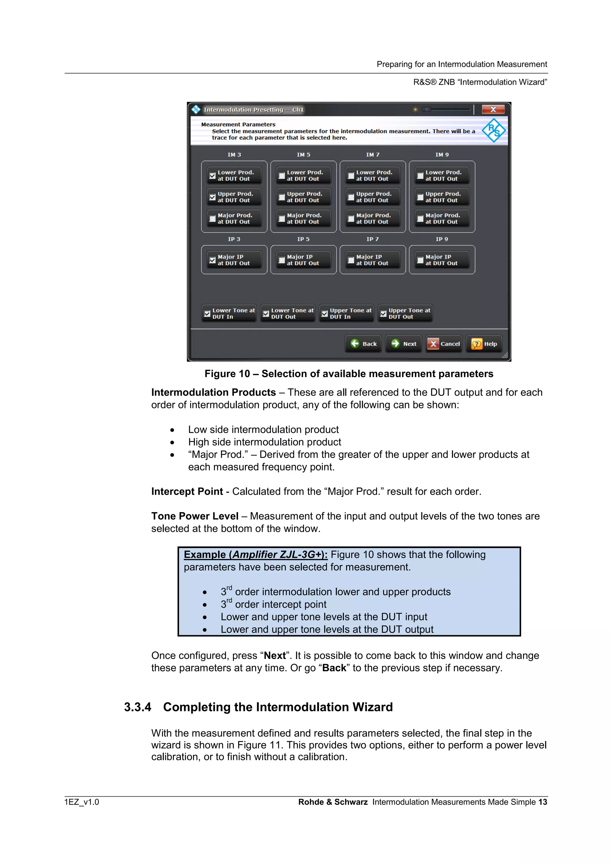 Preparing for an Intermodulation Measurement
R&S® ZNB “Intermodulation Wizard”
1EZ_v1.0 Rohde & Schwarz Intermodulation Measurements Made Simple 13
Figure 10 – Selection of available measurement parameters
Intermodulation Products – These are all referenced to the DUT output and for each
order of intermodulation product, any of the following can be shown:
 Low side intermodulation product
 High side intermodulation product
 “Major Prod.” – Derived from the greater of the upper and lower products at
each measured frequency point.
Intercept Point - Calculated from the “Major Prod.” result for each order.
Tone Power Level – Measurement of the input and output levels of the two tones are
selected at the bottom of the window.
Example (Amplifier ZJL-3G+): Figure 10 shows that the following
parameters have been selected for measurement.
 3
rd
order intermodulation lower and upper products
 3
rd
order intercept point
 Lower and upper tone levels at the DUT input
 Lower and upper tone levels at the DUT output
Once configured, press “Next”. It is possible to come back to this window and change
these parameters at any time. Or go “Back” to the previous step if necessary.
3.3.4 Completing the Intermodulation Wizard
With the measurement defined and results parameters selected, the final step in the
wizard is shown in Figure 11. This provides two options, either to perform a power level
calibration, or to finish without a calibration.
 