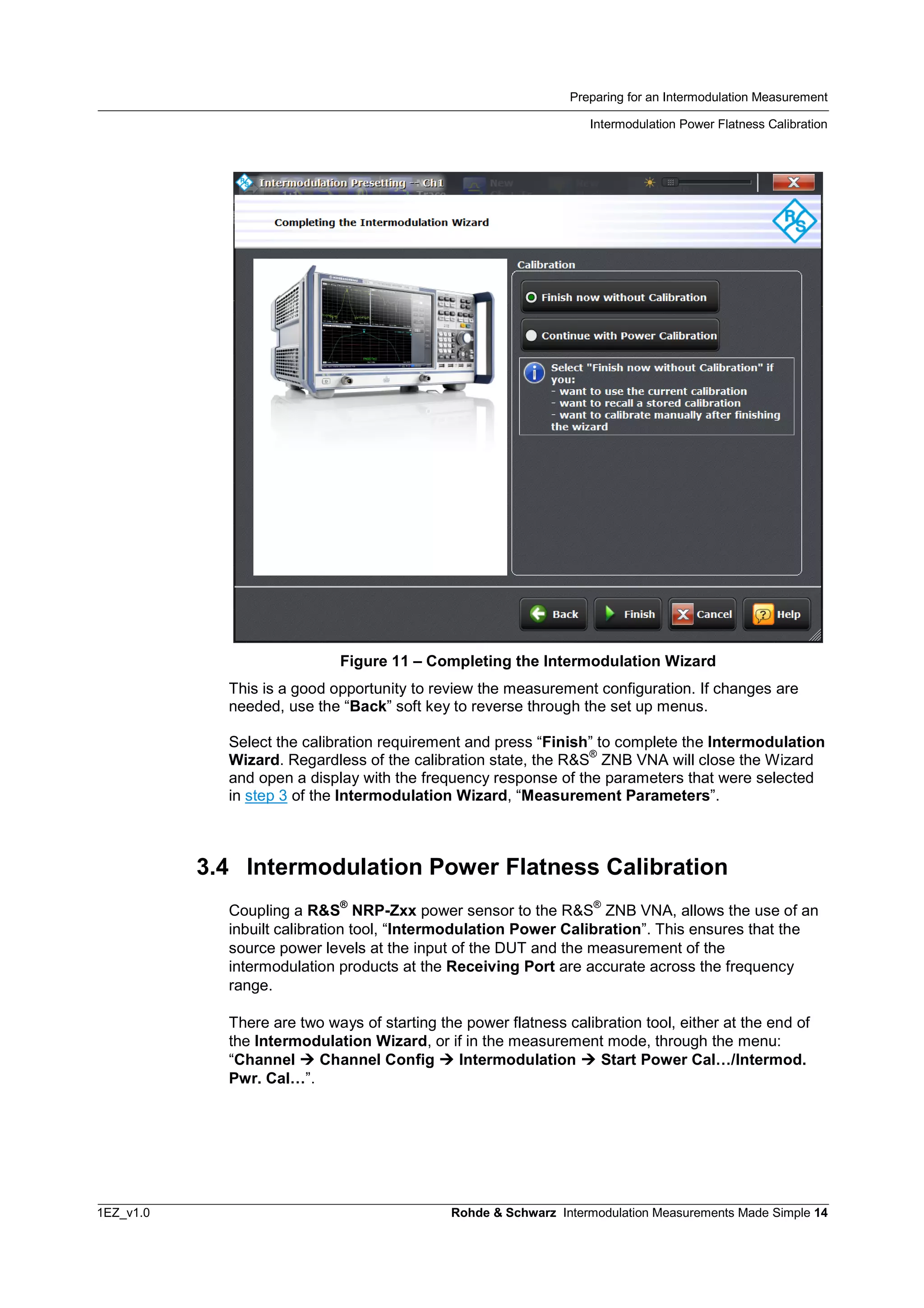 Preparing for an Intermodulation Measurement
Intermodulation Power Flatness Calibration
1EZ_v1.0 Rohde & Schwarz Intermodulation Measurements Made Simple 14
Figure 11 – Completing the Intermodulation Wizard
This is a good opportunity to review the measurement configuration. If changes are
needed, use the “Back” soft key to reverse through the set up menus.
Select the calibration requirement and press “Finish” to complete the Intermodulation
Wizard. Regardless of the calibration state, the R&S
®
ZNB VNA will close the Wizard
and open a display with the frequency response of the parameters that were selected
in step 3 of the Intermodulation Wizard, “Measurement Parameters”.
3.4 Intermodulation Power Flatness Calibration
Coupling a R&S
®
NRP-Zxx power sensor to the R&S
®
ZNB VNA, allows the use of an
inbuilt calibration tool, “Intermodulation Power Calibration”. This ensures that the
source power levels at the input of the DUT and the measurement of the
intermodulation products at the Receiving Port are accurate across the frequency
range.
There are two ways of starting the power flatness calibration tool, either at the end of
the Intermodulation Wizard, or if in the measurement mode, through the menu:
“Channel  Channel Config  Intermodulation  Start Power Cal…/Intermod.
Pwr. Cal…”.
 