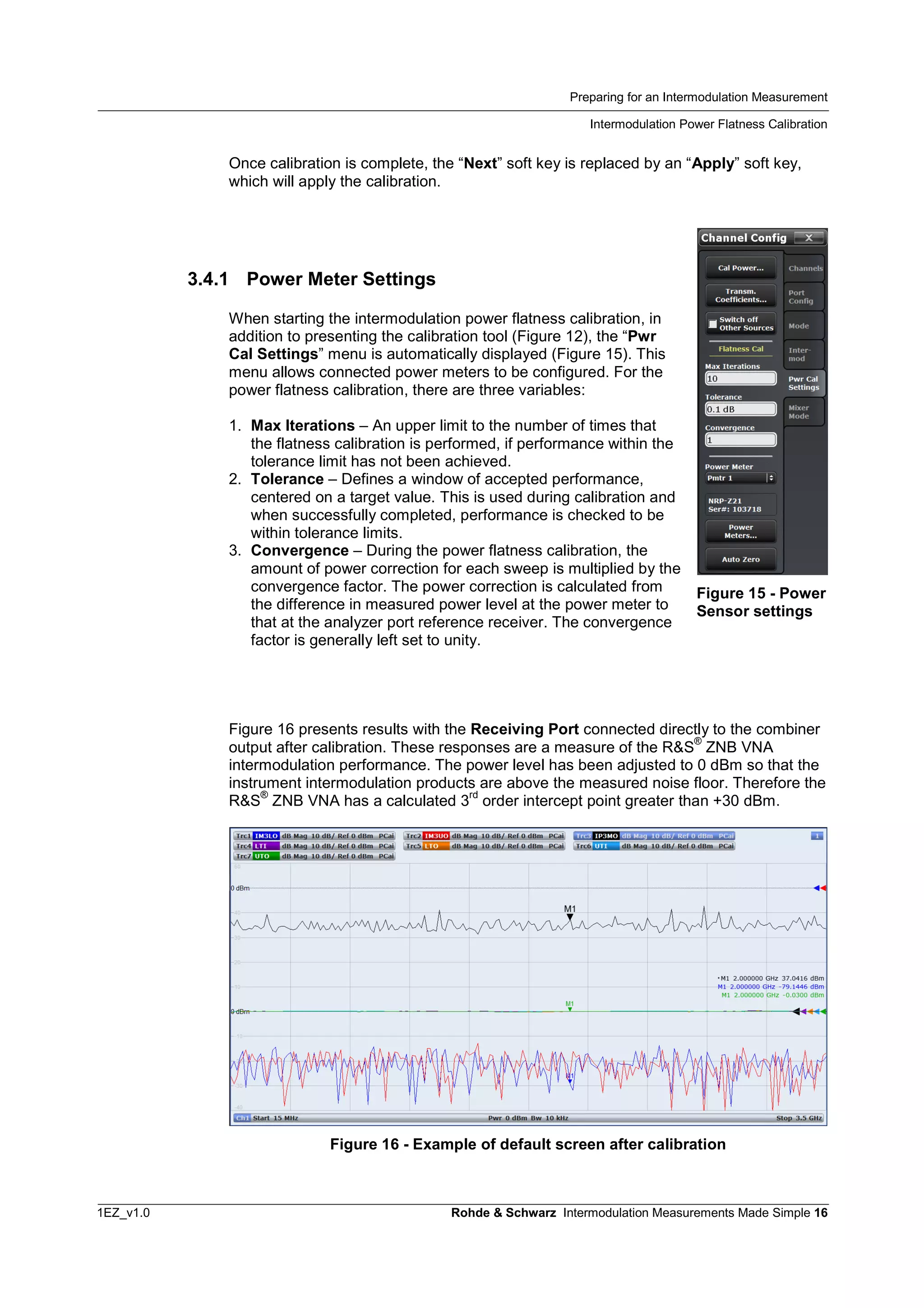 Preparing for an Intermodulation Measurement
Intermodulation Power Flatness Calibration
1EZ_v1.0 Rohde & Schwarz Intermodulation Measurements Made Simple 16
Once calibration is complete, the “Next” soft key is replaced by an “Apply” soft key,
which will apply the calibration.
3.4.1 Power Meter Settings
When starting the intermodulation power flatness calibration, in
addition to presenting the calibration tool (Figure 12), the “Pwr
Cal Settings” menu is automatically displayed (Figure 15). This
menu allows connected power meters to be configured. For the
power flatness calibration, there are three variables:
1. Max Iterations – An upper limit to the number of times that
the flatness calibration is performed, if performance within the
tolerance limit has not been achieved.
2. Tolerance – Defines a window of accepted performance,
centered on a target value. This is used during calibration and
when successfully completed, performance is checked to be
within tolerance limits.
3. Convergence – During the power flatness calibration, the
amount of power correction for each sweep is multiplied by the
convergence factor. The power correction is calculated from
the difference in measured power level at the power meter to
that at the analyzer port reference receiver. The convergence
factor is generally left set to unity.
Figure 16 presents results with the Receiving Port connected directly to the combiner
output after calibration. These responses are a measure of the R&S
®
ZNB VNA
intermodulation performance. The power level has been adjusted to 0 dBm so that the
instrument intermodulation products are above the measured noise floor. Therefore the
R&S
®
ZNB VNA has a calculated 3
rd
order intercept point greater than +30 dBm.
Figure 16 - Example of default screen after calibration
Figure 15 - Power
Sensor settings
 