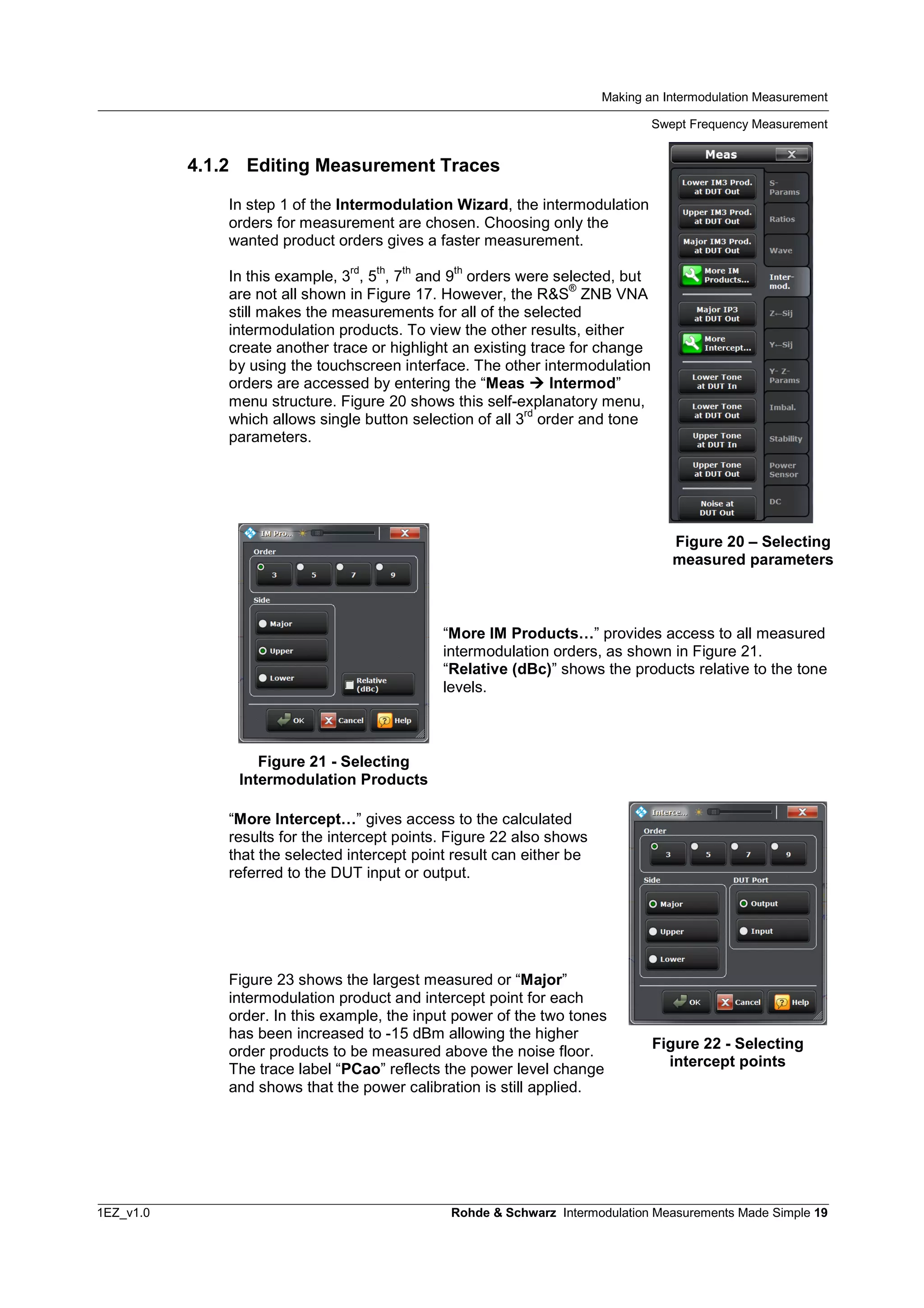 Making an Intermodulation Measurement
Swept Frequency Measurement
1EZ_v1.0 Rohde & Schwarz Intermodulation Measurements Made Simple 19
4.1.2 Editing Measurement Traces
In step 1 of the Intermodulation Wizard, the intermodulation
orders for measurement are chosen. Choosing only the
wanted product orders gives a faster measurement.
In this example, 3
rd
, 5
th
, 7
th
and 9
th
orders were selected, but
are not all shown in Figure 17. However, the R&S
®
ZNB VNA
still makes the measurements for all of the selected
intermodulation products. To view the other results, either
create another trace or highlight an existing trace for change
by using the touchscreen interface. The other intermodulation
orders are accessed by entering the “Meas  Intermod”
menu structure. Figure 20 shows this self-explanatory menu,
which allows single button selection of all 3
rd
order and tone
parameters.
“More IM Products…” provides access to all measured
intermodulation orders, as shown in Figure 21.
“Relative (dBc)” shows the products relative to the tone
levels.
“More Intercept…” gives access to the calculated
results for the intercept points. Figure 22 also shows
that the selected intercept point result can either be
referred to the DUT input or output.
Figure 23 shows the largest measured or “Major”
intermodulation product and intercept point for each
order. In this example, the input power of the two tones
has been increased to -15 dBm allowing the higher
order products to be measured above the noise floor.
The trace label “PCao” reflects the power level change
and shows that the power calibration is still applied.
Figure 20 – Selecting
measured parameters
Figure 21 - Selecting
Intermodulation Products
Figure 22 - Selecting
intercept points
 