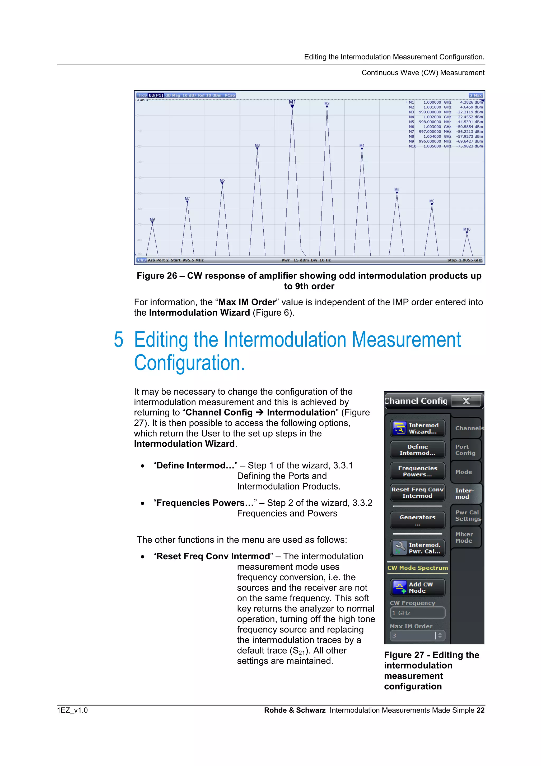 Editing the Intermodulation Measurement Configuration.
Continuous Wave (CW) Measurement
1EZ_v1.0 Rohde & Schwarz Intermodulation Measurements Made Simple 22
Figure 26 – CW response of amplifier showing odd intermodulation products up
to 9th order
For information, the “Max IM Order” value is independent of the IMP order entered into
the Intermodulation Wizard (Figure 6).
5 Editing the Intermodulation Measurement
Configuration.
It may be necessary to change the configuration of the
intermodulation measurement and this is achieved by
returning to “Channel Config  Intermodulation” (Figure
27). It is then possible to access the following options,
which return the User to the set up steps in the
Intermodulation Wizard.
 “Define Intermod…” – Step 1 of the wizard, 3.3.1
Defining the Ports and
Intermodulation Products.
 “Frequencies Powers…” – Step 2 of the wizard, 3.3.2
Frequencies and Powers
The other functions in the menu are used as follows:
 “Reset Freq Conv Intermod” – The intermodulation
measurement mode uses
frequency conversion, i.e. the
sources and the receiver are not
on the same frequency. This soft
key returns the analyzer to normal
operation, turning off the high tone
frequency source and replacing
the intermodulation traces by a
default trace (S21). All other
settings are maintained.
Figure 27 - Editing the
intermodulation
measurement
configuration
 