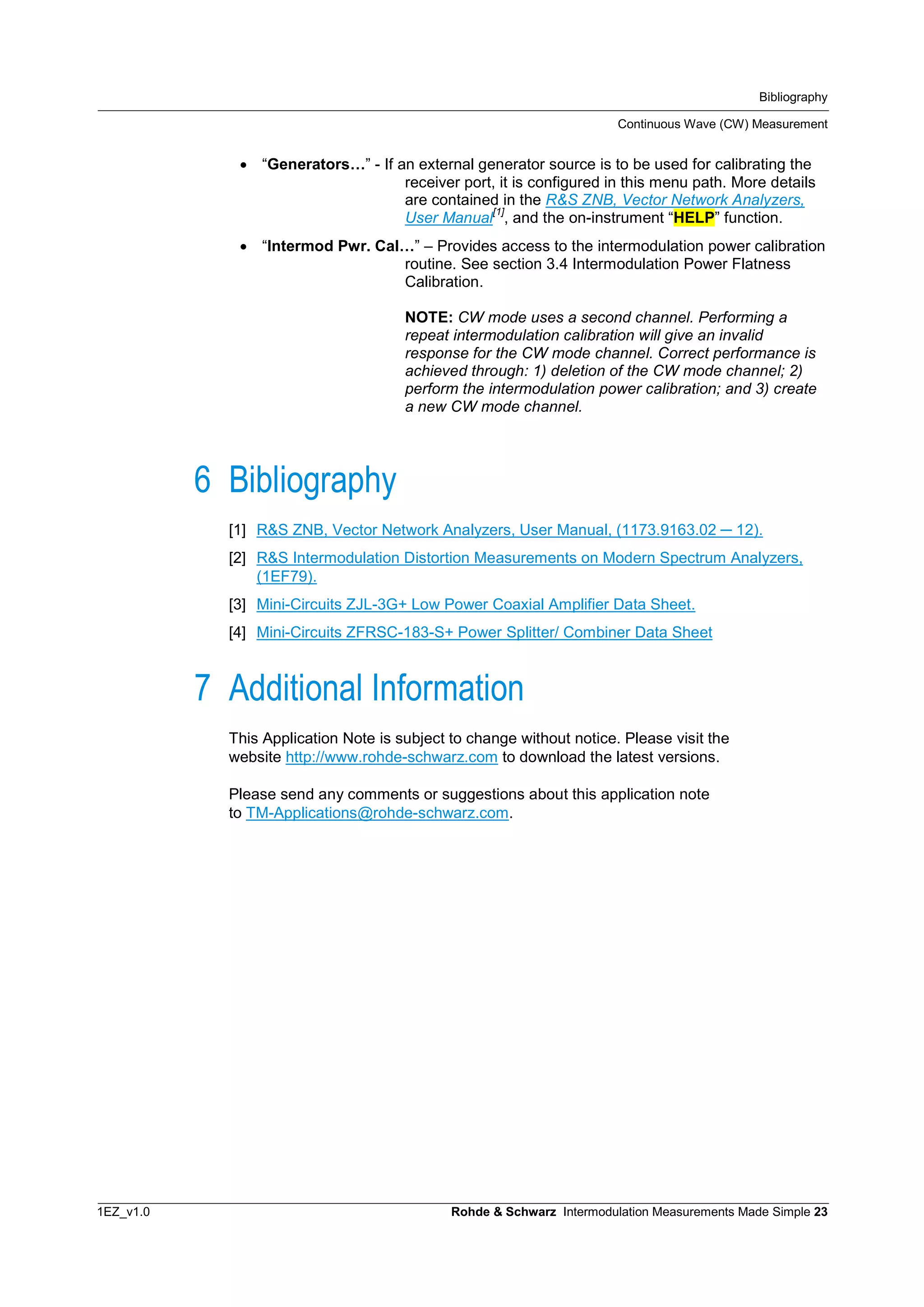 Bibliography
Continuous Wave (CW) Measurement
1EZ_v1.0 Rohde & Schwarz Intermodulation Measurements Made Simple 23
 “Generators…” - If an external generator source is to be used for calibrating the
receiver port, it is configured in this menu path. More details
are contained in the R&S ZNB, Vector Network Analyzers,
User Manual
[1]
, and the on-instrument “HELP” function.
 “Intermod Pwr. Cal…” – Provides access to the intermodulation power calibration
routine. See section 3.4 Intermodulation Power Flatness
Calibration.
NOTE: CW mode uses a second channel. Performing a
repeat intermodulation calibration will give an invalid
response for the CW mode channel. Correct performance is
achieved through: 1) deletion of the CW mode channel; 2)
perform the intermodulation power calibration; and 3) create
a new CW mode channel.
6 Bibliography
[1] R&S ZNB, Vector Network Analyzers, User Manual, (1173.9163.02 12).
[2] R&S Intermodulation Distortion Measurements on Modern Spectrum Analyzers,
(1EF79).
[3] Mini-Circuits ZJL-3G+ Low Power Coaxial Amplifier Data Sheet.
[4] Mini-Circuits ZFRSC-183-S+ Power Splitter/ Combiner Data Sheet
7 Additional Information
This Application Note is subject to change without notice. Please visit the
website http://www.rohde-schwarz.com to download the latest versions.
Please send any comments or suggestions about this application note
to TM-Applications@rohde-schwarz.com.
 