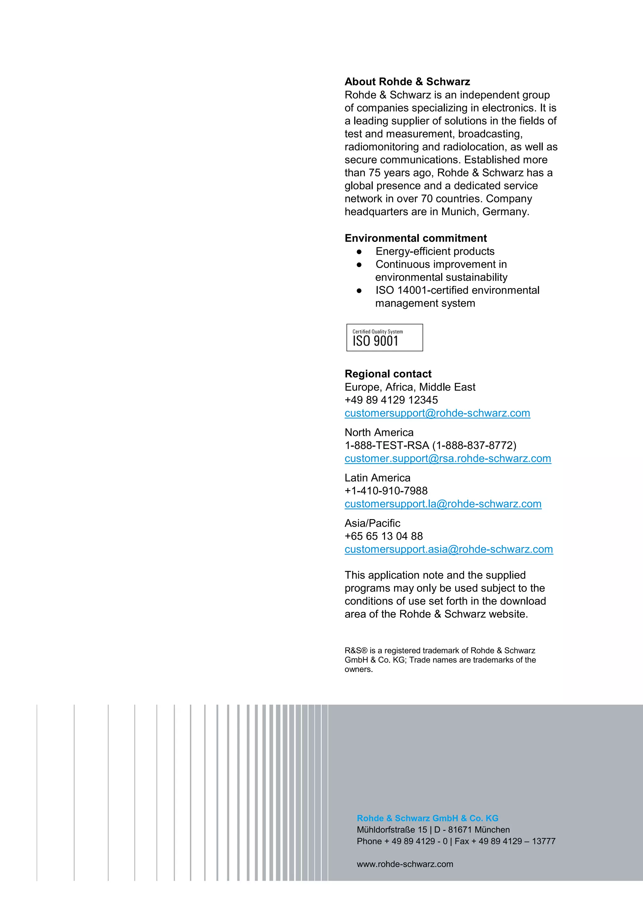 About Rohde & Schwarz
Rohde & Schwarz is an independent group
of companies specializing in electronics. It is
a leading supplier of solutions in the fields of
test and measurement, broadcasting,
radiomonitoring and radiolocation, as well as
secure communications. Established more
than 75 years ago, Rohde & Schwarz has a
global presence and a dedicated service
network in over 70 countries. Company
headquarters are in Munich, Germany.
Environmental commitment
Energy-efficient products
Continuous improvement in
environmental sustainability
ISO 14001-certified environmental
management system
Regional contact
Europe, Africa, Middle East
+49 89 4129 12345
customersupport@rohde-schwarz.com
North America
1-888-TEST-RSA (1-888-837-8772)
customer.support@rsa.rohde-schwarz.com
Latin America
+1-410-910-7988
customersupport.la@rohde-schwarz.com
Asia/Pacific
+65 65 13 04 88
customersupport.asia@rohde-schwarz.com
This application note and the supplied
programs may only be used subject to the
conditions of use set forth in the download
area of the Rohde & Schwarz website.
R&S® is a registered trademark of Rohde & Schwarz
GmbH & Co. KG; Trade names are trademarks of the
owners.
Rohde & Schwarz GmbH & Co. KG
Mühldorfstraße 15 | D - 81671 München
Phone + 49 89 4129 - 0 | Fax + 49 89 4129 – 13777
www.rohde-schwarz.com
 