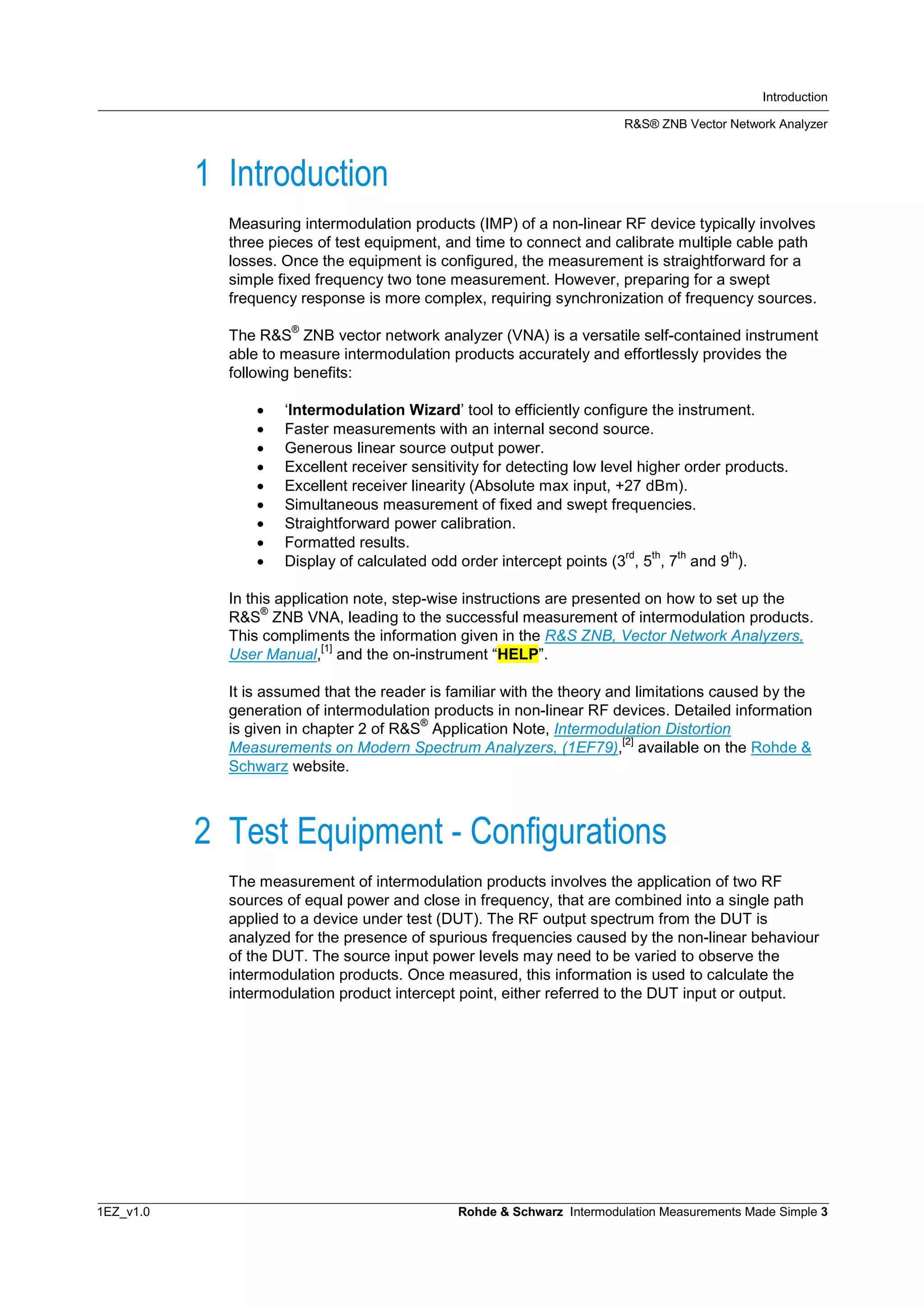 Introduction
R&S® ZNB Vector Network Analyzer
1EZ_v1.0 Rohde & Schwarz Intermodulation Measurements Made Simple 3
1 Introduction
Measuring intermodulation products (IMP) of a non-linear RF device typically involves
three pieces of test equipment, and time to connect and calibrate multiple cable path
losses. Once the equipment is configured, the measurement is straightforward for a
simple fixed frequency two tone measurement. However, preparing for a swept
frequency response is more complex, requiring synchronization of frequency sources.
The R&S
®
ZNB vector network analyzer (VNA) is a versatile self-contained instrument
able to measure intermodulation products accurately and effortlessly provides the
following benefits:
 ‘Intermodulation Wizard’ tool to efficiently configure the instrument.
 Faster measurements with an internal second source.
 Generous linear source output power.
 Excellent receiver sensitivity for detecting low level higher order products.
 Excellent receiver linearity (Absolute max input, +27 dBm).
 Simultaneous measurement of fixed and swept frequencies.
 Straightforward power calibration.
 Formatted results.
 Display of calculated odd order intercept points (3
rd
, 5
th
, 7
th
and 9
th
).
In this application note, step-wise instructions are presented on how to set up the
R&S
®
ZNB VNA, leading to the successful measurement of intermodulation products.
This compliments the information given in the R&S ZNB, Vector Network Analyzers,
User Manual,
[1]
and the on-instrument “HELP”.
It is assumed that the reader is familiar with the theory and limitations caused by the
generation of intermodulation products in non-linear RF devices. Detailed information
is given in chapter 2 of R&S
®
Application Note, Intermodulation Distortion
Measurements on Modern Spectrum Analyzers, (1EF79),
[2]
available on the Rohde &
Schwarz website.
2 Test Equipment - Configurations
The measurement of intermodulation products involves the application of two RF
sources of equal power and close in frequency, that are combined into a single path
applied to a device under test (DUT). The RF output spectrum from the DUT is
analyzed for the presence of spurious frequencies caused by the non-linear behaviour
of the DUT. The source input power levels may need to be varied to observe the
intermodulation products. Once measured, this information is used to calculate the
intermodulation product intercept point, either referred to the DUT input or output.
 