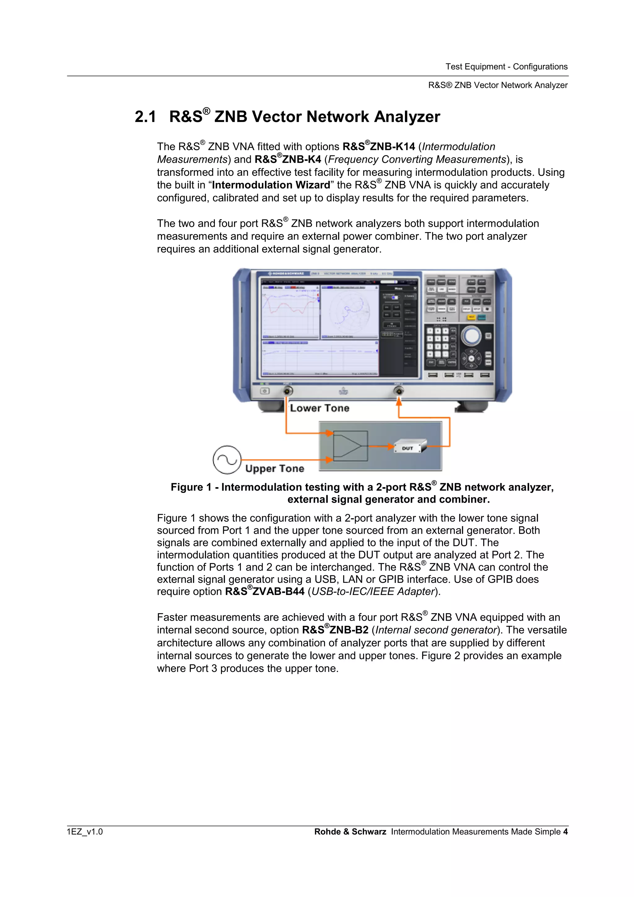 Test Equipment - Configurations
R&S® ZNB Vector Network Analyzer
1EZ_v1.0 Rohde & Schwarz Intermodulation Measurements Made Simple 4
2.1 R&S®
ZNB Vector Network Analyzer
The R&S
®
ZNB VNA fitted with options R&S
®
ZNB-K14 (Intermodulation
Measurements) and R&S
®
ZNB-K4 (Frequency Converting Measurements), is
transformed into an effective test facility for measuring intermodulation products. Using
the built in “Intermodulation Wizard” the R&S
®
ZNB VNA is quickly and accurately
configured, calibrated and set up to display results for the required parameters.
The two and four port R&S
®
ZNB network analyzers both support intermodulation
measurements and require an external power combiner. The two port analyzer
requires an additional external signal generator.
Figure 1 - Intermodulation testing with a 2-port R&S
®
ZNB network analyzer,
external signal generator and combiner.
Figure 1 shows the configuration with a 2-port analyzer with the lower tone signal
sourced from Port 1 and the upper tone sourced from an external generator. Both
signals are combined externally and applied to the input of the DUT. The
intermodulation quantities produced at the DUT output are analyzed at Port 2. The
function of Ports 1 and 2 can be interchanged. The R&S
®
ZNB VNA can control the
external signal generator using a USB, LAN or GPIB interface. Use of GPIB does
require option R&S
®
ZVAB-B44 (USB-to-IEC/IEEE Adapter).
Faster measurements are achieved with a four port R&S
®
ZNB VNA equipped with an
internal second source, option R&S
®
ZNB-B2 (Internal second generator). The versatile
architecture allows any combination of analyzer ports that are supplied by different
internal sources to generate the lower and upper tones. Figure 2 provides an example
where Port 3 produces the upper tone.
 
