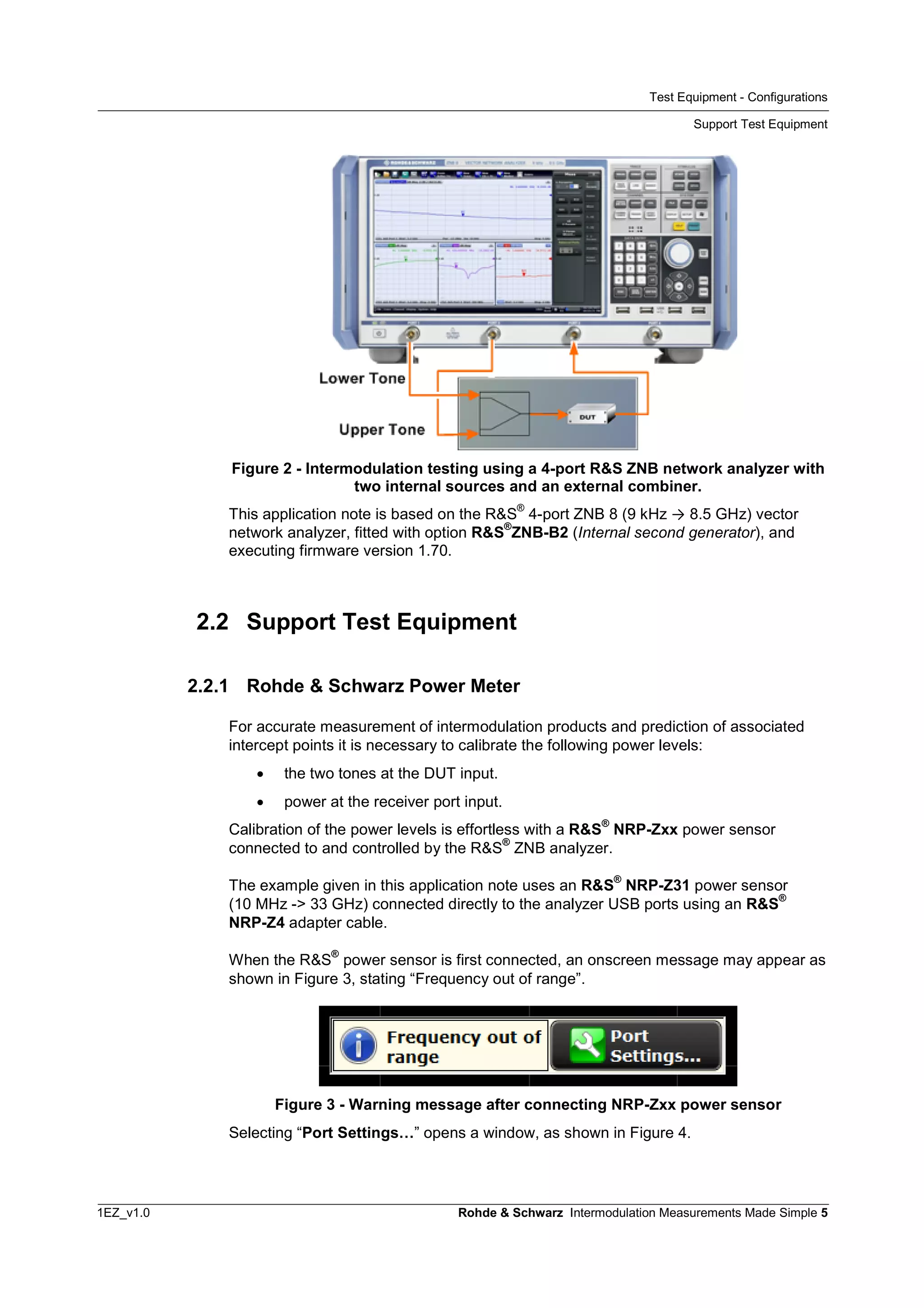 Test Equipment - Configurations
Support Test Equipment
1EZ_v1.0 Rohde & Schwarz Intermodulation Measurements Made Simple 5
Figure 2 - Intermodulation testing using a 4-port R&S ZNB network analyzer with
two internal sources and an external combiner.
This application note is based on the R&S
®
4-port ZNB 8 (9 kHz ® 8.5 GHz) vector
network analyzer, fitted with option R&S
®
ZNB-B2 (Internal second generator), and
executing firmware version 1.70.
2.2 Support Test Equipment
2.2.1 Rohde & Schwarz Power Meter
For accurate measurement of intermodulation products and prediction of associated
intercept points it is necessary to calibrate the following power levels:
 the two tones at the DUT input.
 power at the receiver port input.
Calibration of the power levels is effortless with a R&S
®
NRP-Zxx power sensor
connected to and controlled by the R&S
®
ZNB analyzer.
The example given in this application note uses an R&S
®
NRP-Z31 power sensor
(10 MHz -> 33 GHz) connected directly to the analyzer USB ports using an R&S
®
NRP-Z4 adapter cable.
When the R&S
®
power sensor is first connected, an onscreen message may appear as
shown in Figure 3, stating “Frequency out of range”.
Figure 3 - Warning message after connecting NRP-Zxx power sensor
Selecting “Port Settings…” opens a window, as shown in Figure 4.
 