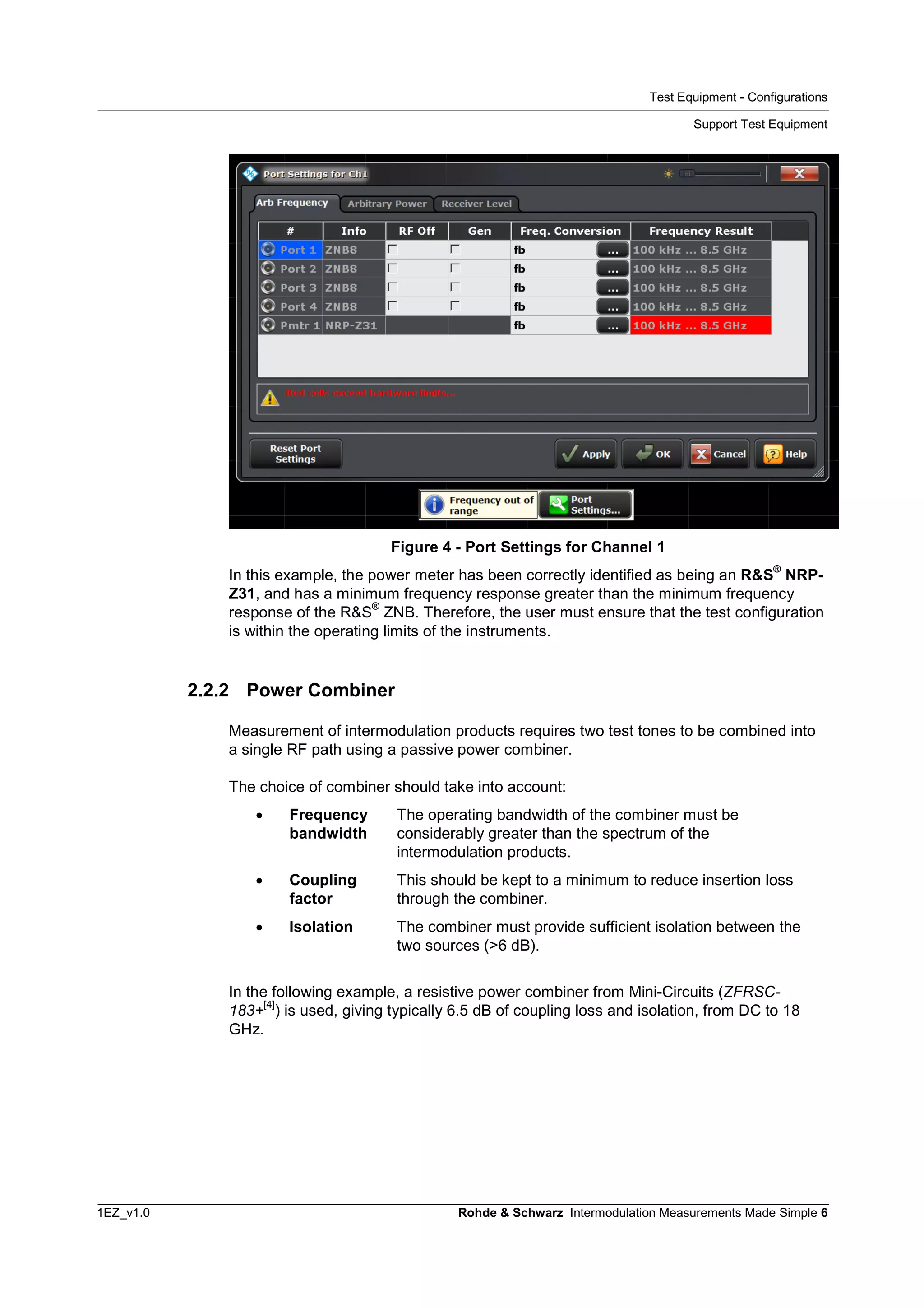 Test Equipment - Configurations
Support Test Equipment
1EZ_v1.0 Rohde & Schwarz Intermodulation Measurements Made Simple 6
Figure 4 - Port Settings for Channel 1
In this example, the power meter has been correctly identified as being an R&S
®
NRP-
Z31, and has a minimum frequency response greater than the minimum frequency
response of the R&S
®
ZNB. Therefore, the user must ensure that the test configuration
is within the operating limits of the instruments.
2.2.2 Power Combiner
Measurement of intermodulation products requires two test tones to be combined into
a single RF path using a passive power combiner.
The choice of combiner should take into account:
 Frequency
bandwidth
The operating bandwidth of the combiner must be
considerably greater than the spectrum of the
intermodulation products.
 Coupling
factor
This should be kept to a minimum to reduce insertion loss
through the combiner.
 Isolation The combiner must provide sufficient isolation between the
two sources (>6 dB).
In the following example, a resistive power combiner from Mini-Circuits (ZFRSC-
183+
[4]
) is used, giving typically 6.5 dB of coupling loss and isolation, from DC to 18
GHz.
 