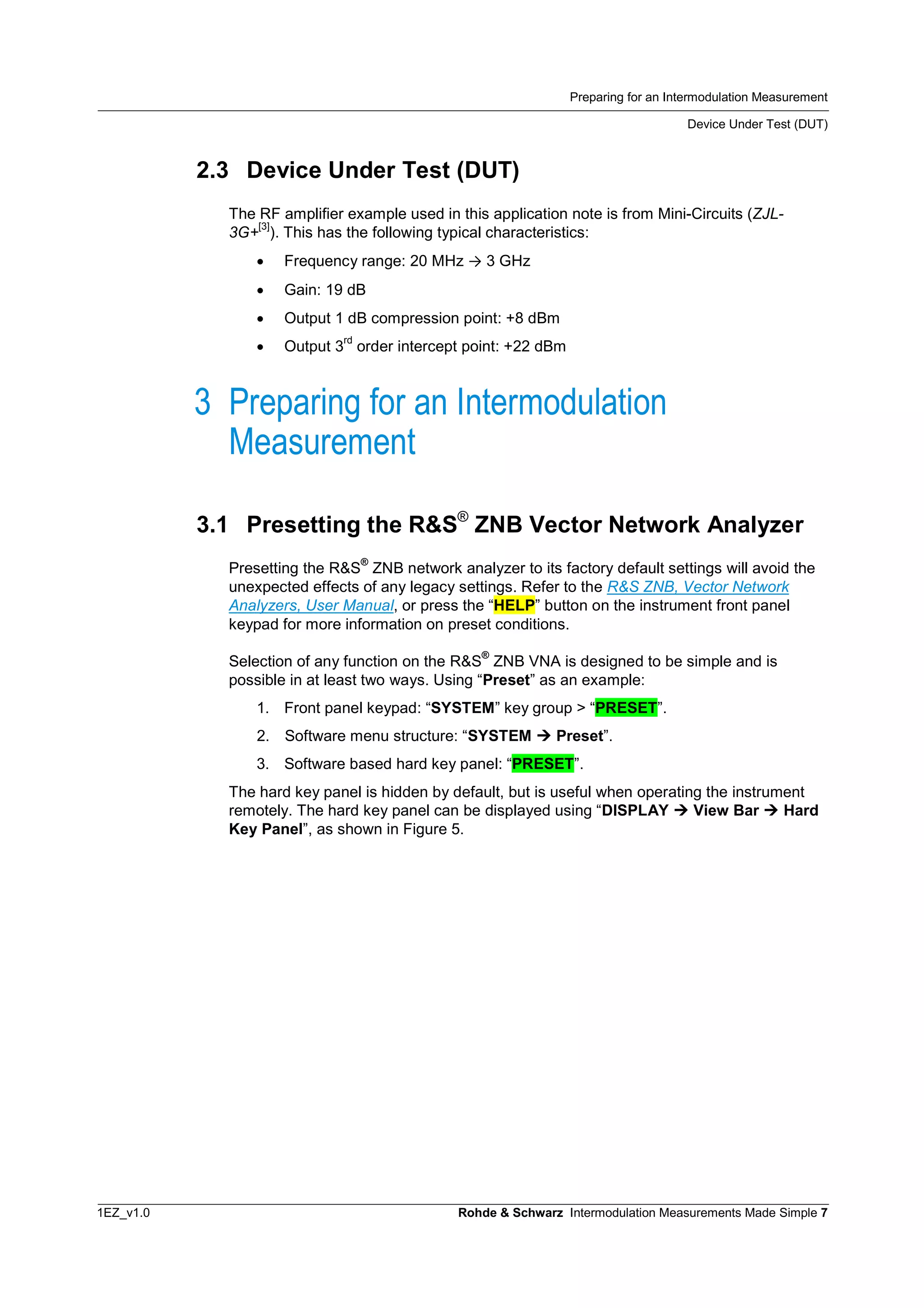 Preparing for an Intermodulation Measurement
Device Under Test (DUT)
1EZ_v1.0 Rohde & Schwarz Intermodulation Measurements Made Simple 7
2.3 Device Under Test (DUT)
The RF amplifier example used in this application note is from Mini-Circuits (ZJL-
3G+
[3]
). This has the following typical characteristics:
 Frequency range: 20 MHz ® 3 GHz
 Gain: 19 dB
 Output 1 dB compression point: +8 dBm
 Output 3
rd
order intercept point: +22 dBm
3 Preparing for an Intermodulation
Measurement
3.1 Presetting the R&S®
ZNB Vector Network Analyzer
Presetting the R&S
®
ZNB network analyzer to its factory default settings will avoid the
unexpected effects of any legacy settings. Refer to the R&S ZNB, Vector Network
Analyzers, User Manual, or press the “HELP” button on the instrument front panel
keypad for more information on preset conditions.
Selection of any function on the R&S
®
ZNB VNA is designed to be simple and is
possible in at least two ways. Using “Preset” as an example:
1. Front panel keypad: “SYSTEM” key group > “PRESET”.
2. Software menu structure: “SYSTEM  Preset”.
3. Software based hard key panel: “PRESET”.
The hard key panel is hidden by default, but is useful when operating the instrument
remotely. The hard key panel can be displayed using “DISPLAY  View Bar  Hard
Key Panel”, as shown in Figure 5.
 
