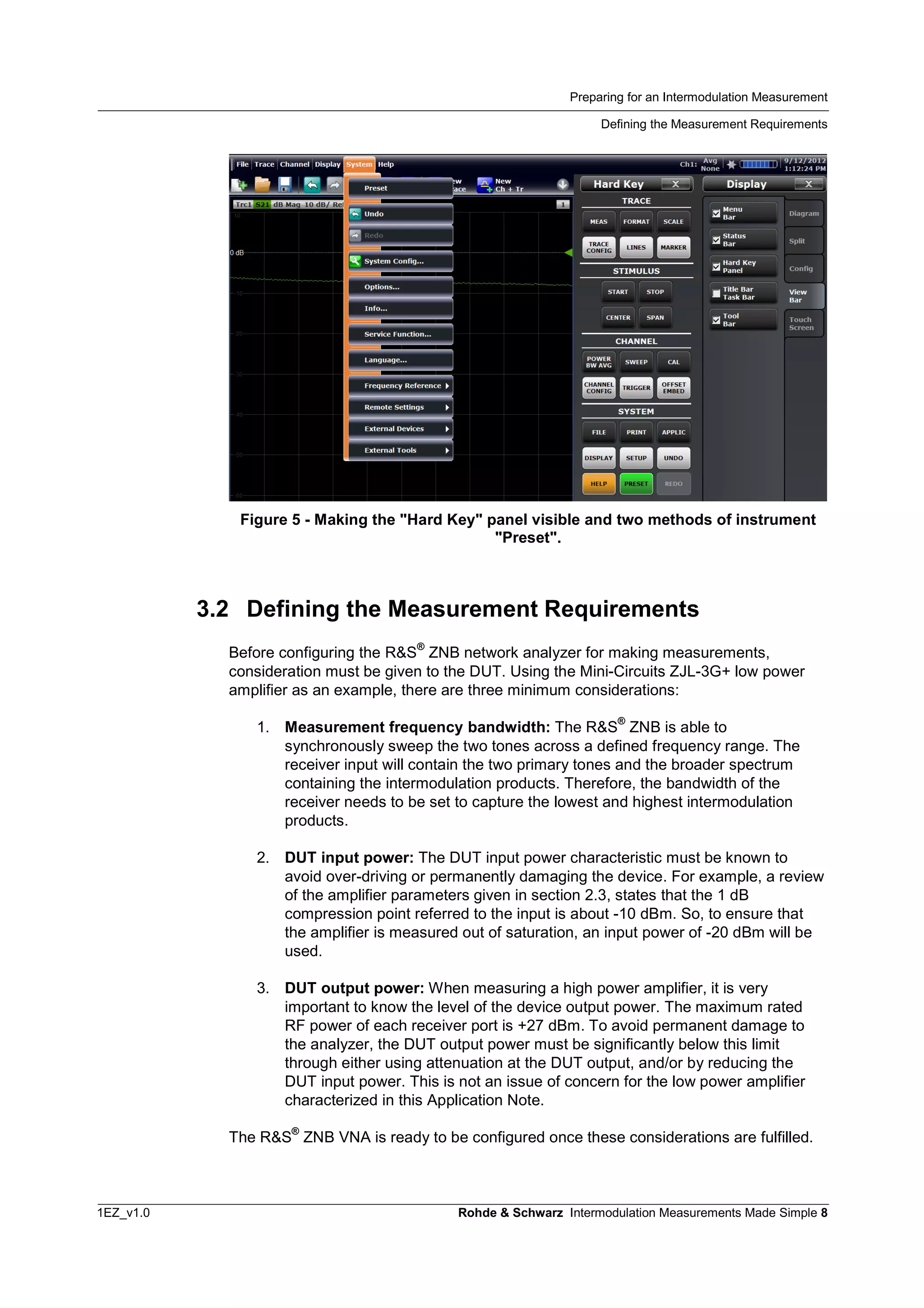 Preparing for an Intermodulation Measurement
Defining the Measurement Requirements
1EZ_v1.0 Rohde & Schwarz Intermodulation Measurements Made Simple 8
Figure 5 - Making the "Hard Key" panel visible and two methods of instrument
"Preset".
3.2 Defining the Measurement Requirements
Before configuring the R&S
®
ZNB network analyzer for making measurements,
consideration must be given to the DUT. Using the Mini-Circuits ZJL-3G+ low power
amplifier as an example, there are three minimum considerations:
1. Measurement frequency bandwidth: The R&S
®
ZNB is able to
synchronously sweep the two tones across a defined frequency range. The
receiver input will contain the two primary tones and the broader spectrum
containing the intermodulation products. Therefore, the bandwidth of the
receiver needs to be set to capture the lowest and highest intermodulation
products.
2. DUT input power: The DUT input power characteristic must be known to
avoid over-driving or permanently damaging the device. For example, a review
of the amplifier parameters given in section 2.3, states that the 1 dB
compression point referred to the input is about -10 dBm. So, to ensure that
the amplifier is measured out of saturation, an input power of -20 dBm will be
used.
3. DUT output power: When measuring a high power amplifier, it is very
important to know the level of the device output power. The maximum rated
RF power of each receiver port is +27 dBm. To avoid permanent damage to
the analyzer, the DUT output power must be significantly below this limit
through either using attenuation at the DUT output, and/or by reducing the
DUT input power. This is not an issue of concern for the low power amplifier
characterized in this Application Note.
The R&S
®
ZNB VNA is ready to be configured once these considerations are fulfilled.
 