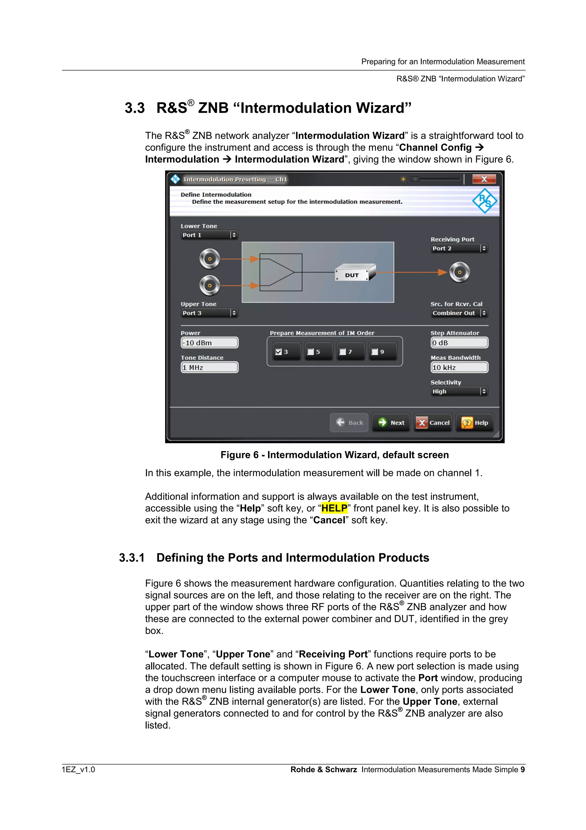 Preparing for an Intermodulation Measurement
R&S® ZNB “Intermodulation Wizard”
1EZ_v1.0 Rohde & Schwarz Intermodulation Measurements Made Simple 9
3.3 R&S®
ZNB “Intermodulation Wizard”
The R&S
®
ZNB network analyzer “Intermodulation Wizard” is a straightforward tool to
configure the instrument and access is through the menu “Channel Config 
Intermodulation  Intermodulation Wizard”, giving the window shown in Figure 6.
Figure 6 - Intermodulation Wizard, default screen
In this example, the intermodulation measurement will be made on channel 1.
Additional information and support is always available on the test instrument,
accessible using the “Help” soft key, or “HELP” front panel key. It is also possible to
exit the wizard at any stage using the “Cancel” soft key.
3.3.1 Defining the Ports and Intermodulation Products
Figure 6 shows the measurement hardware configuration. Quantities relating to the two
signal sources are on the left, and those relating to the receiver are on the right. The
upper part of the window shows three RF ports of the R&S
®
ZNB analyzer and how
these are connected to the external power combiner and DUT, identified in the grey
box.
“Lower Tone”, “Upper Tone” and “Receiving Port” functions require ports to be
allocated. The default setting is shown in Figure 6. A new port selection is made using
the touchscreen interface or a computer mouse to activate the Port window, producing
a drop down menu listing available ports. For the Lower Tone, only ports associated
with the R&S
®
ZNB internal generator(s) are listed. For the Upper Tone, external
signal generators connected to and for control by the R&S
®
ZNB analyzer are also
listed.
 