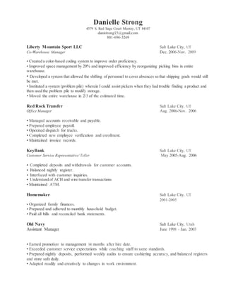 Danielle Strong
4579 S. Red Sage Court Murray, UT 84107
danistrong15@gmail.com
801-696-3269
Liberty Mountain Sport LLC Salt Lake City, UT
Co-Warehouse Manager Dec. 2006-Nov. 2009
• Created a color-based coding system to improve order proficiency.
• Improved space management by 20% and improved efficiency by reorganizing picking bins in entire
warehouse.
• Developed a system that allowed the shifting of personnel to cover absences so that shipping goals would still
be met.
• Instituted a system (problem pile) wherein I could assist pickers when they had trouble finding a product and
then used the problem pile to modify storage.
• Moved the entire warehouse in 2/3 of the estimated time.
Red Rock Transfer Salt Lake City, UT
Office Manager Aug. 2006-Nov. 2006
• Managed accounts receivable and payable.
• Prepared employee payroll.
• Operated dispatch for trucks.
• Completed new employee verification and enrollment.
• Maintained invoice records.
KeyBank Salt Lake City, UT
Customer Service Representative/ Teller May 2005-Aug. 2006
• Completed deposits and withdrawals for customer accounts.
• Balanced nightly register.
• Interfaced with customer inquiries.
• Understand of ACH and wire transfer transactions
• Maintained ATM.
Homemaker Salt Lake City, UT
2001-2005
• Organized family finances.
• Prepared and adhered to monthly household budget.
• Paid all bills and reconciled bank statements.
Old Navy Salt Lake City, Utah
Assistant Manager June 1998 - Jan. 2003
• Earned promotion to management 14 months after hire date.
• Exceeded customer service expectations while coaching staff to same standards.
• Prepared nightly deposits, performed weekly audits to ensure cashiering accuracy, and balanced registers
and store safe daily.
• Adapted readily and creatively to changes in work environment.
 
