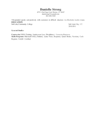 Danielle Strong
4579 S. Red Sage Court Murray, UT 84107
danistrong15@gmail.com
801-696-3269
• Responded openly and positively with customers in difficult situations to effectively resolve issues.
EDUCATION
Salt Lake Community College Salt Lake City, UT
2010-2011
General Studies
Courses in: OSHA Training, Employment Law, Disciplinary/ Corrective Processes
Skills/Programs: Microsoft Office, Outlook, Lotus Notes, Response, Quick Books, Navision, Cash
Register, Forklift Certified
 