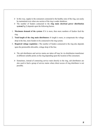 9
 In this way, supply to the consumers connected to the healthy zone of the ring, can easily
be maintained even when one section of the ring is under shutdown
 The number of feeders connected to the ring main electrical power distribution
system(Fig.3) depends upon the following factors.
1. Maximum demand of the system: If it is more, then more numbers of feeders feed the
ring.
2. Total length of the ring main distributors: It length is more, to compensate the voltage
drop in the line, more feeders to be connected to the ring system.
3. Required voltage regulation : The number of feeders connected to the ring also depends
upon the permissible allowable, voltage drop of the line.
 The sub distributors and service mains are taken off may be via distribution transformer
at different suitable points on the ring depending upon the location of the consumers.
 Sometimes, instead of connecting service main directly to the ring, sub distributors are
also used to feed a group of service mains where direct access of ring distributor is not
possible.
 